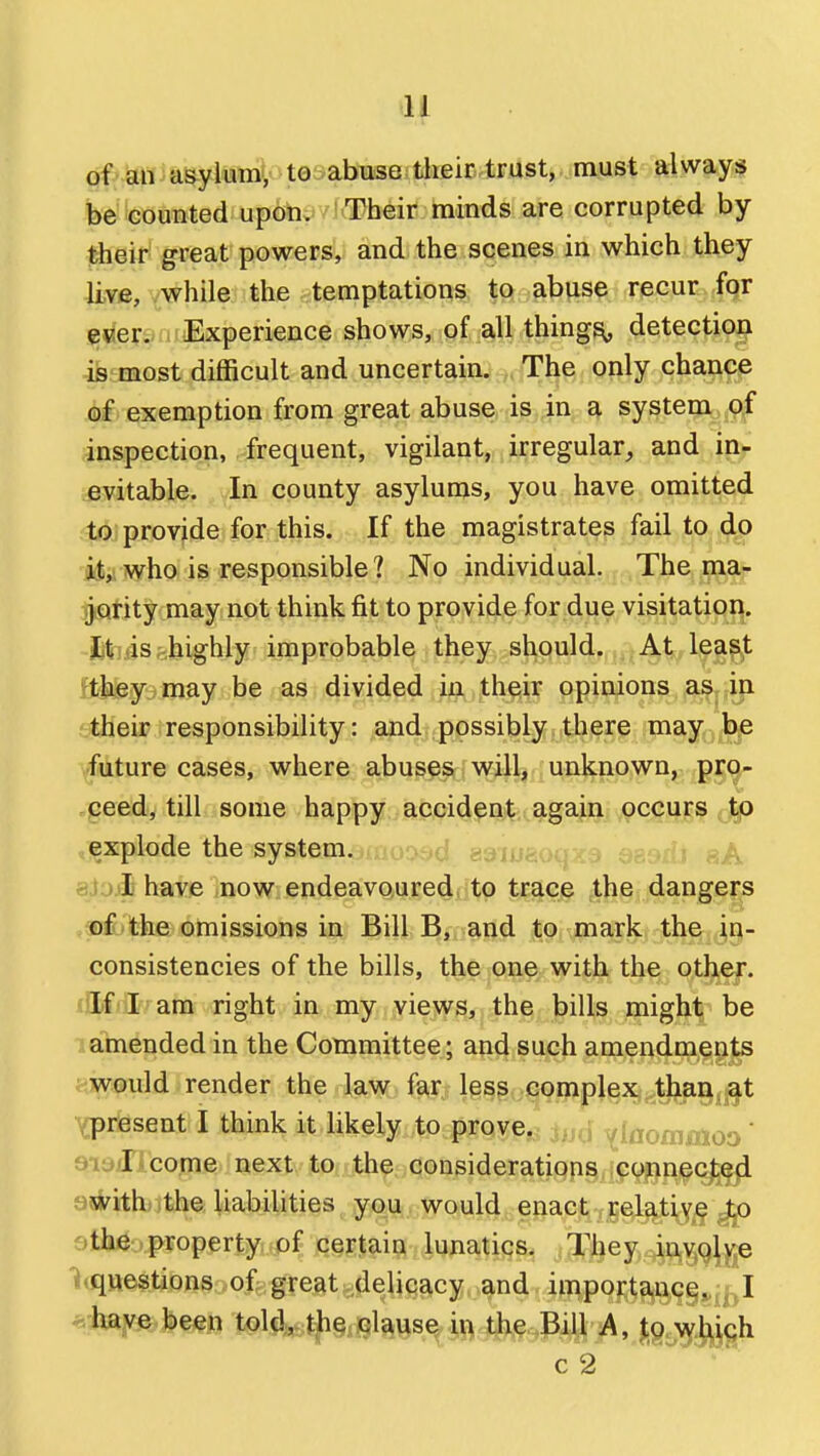 of an asylumy toyabiiisQ their trust, must always be counted upon. Their nainds are corrupted by their great powers, and the scenes in which they 4k©, vwhile the . temptations to abuse recur for fsriersr. Experience shows, of all things detection is most difficult and uncertain. The only chance of exemption from great abuse is in a system of inspection, frequent, vigilant, irregular, and in- evitable. In county asylums, you have omitted to provide for this. If the magistrates fail to do who is responsible ? No individual. The ma- jority may not think fit to provide for due visitation, fctiisfehighly improbable they should. At least ftiileyamay be as divided in their opinions as, in. ttheip responsibility: and possibly there may be future cases, where abuses will, unknown, pro- .qeed, till some happy accident again occurs tp explode the systemamoaad emuaoqxe QS9tb aA si'jiL have now endeavoured to trace the dangers .ajlbthe omissions in Bill B, and to mark the in- consistencies of the bills, the one with the other. «!lf I am right in my views, the bills might be amended in the Committee; and such amendments ; would render the law far less complex than at Ypresent I think it likely to prove,, M ylaommoo' ai^il come next to the considerations connec);^ ajirithjithe liabilities you. would enact relative to otli^o^popertyifpf cgKltaiin lunatics, {They inv.qlve i^questions of great delicacy and importa,nce. I ^.have been told, the clause in the Bill A, Jg^'^jJ^j^gh c 2