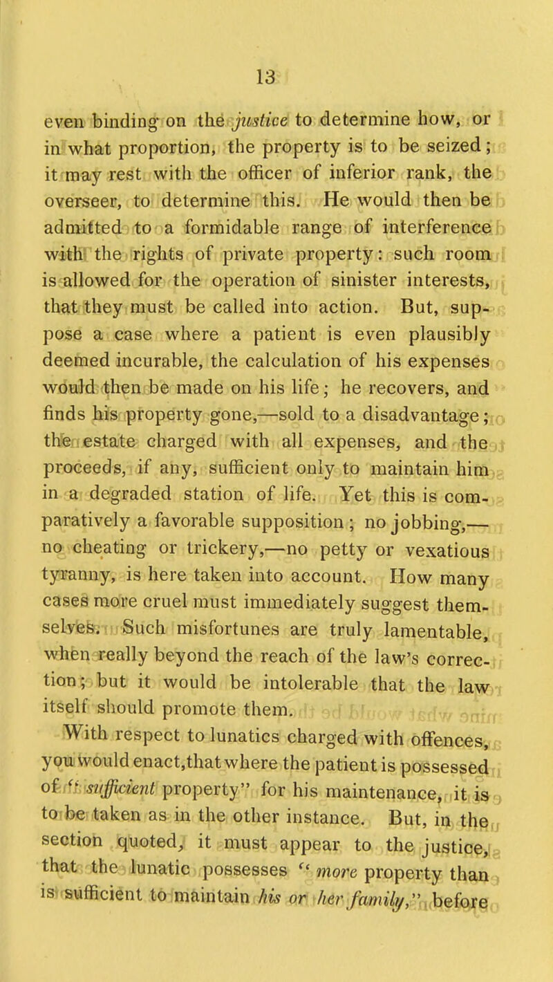 even binding on the justice to determine how,,!Oir 1 in what proportion, the property is to be seized; it may rest with the officer of inferior rank, th&b overseer, to determine this. He would then b©b admitted;(toformidable range of interferenceib with the-rights of private property: such roomu{ is allowed for the operation of sinister interests,/] that they must be called into action. But, sup-pR pose a case where a patient is even plausibly deemed incurable, the calculation of his expensesio would then be made on his life; he recovers, and finds his property gone,—sold to a disadvantage jxo thfef! estate charged with all expenses, and theaj proceeds, if any, sufficient only to maintain hirn3g in -a' degraded station of life. Yet this is com->p paratively a favorable supposition; no jobbing,— no cheating or trickery,—no petty or vexatious,i tyranny, is here taken into account. How many - cases more cruel must immediately suggest them- seLves; Such misfortunes are truly lamentable,! rr when really beyond the reach of the law's correc-, tion; .but it would be intolerable that the lawn itself should promote them. With respect to lunatics charged with offencesyu ypTi would enact,that where the patient is possesse4:ii oddt'snfficient property for his maintenance, it ia^ to he taken as^ in the other instance. But, in th§(j sectioh quotedy it must appear to the justice>[a that the lunatic possesses  more property thaQ3 isisufficient to maintain his or her family, hefotQ,-.