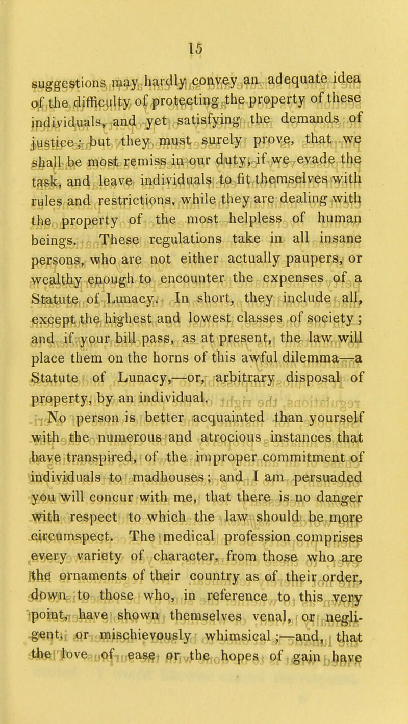 fuggestiona mymffjO'^Yj^y adequate idea qf the difficulty of protecting the property of these ipdividuals, and yet satisfying the demands of l^stice; tut they, roust surely prove, that we §^a\l be most remiss in our dutykif we evade thQ tffsk, and leave individuals..to-fitTthemselves witli rules and restrictions, while they are dealing with th^niproperty of the most helpless of human beings,,Jq,-,Th®se regulations take in all insane persons, who are not either actually paupers, or .wealthy enough to encounter the expenses of a Statute of Lunacy. In short, they include all, j^^ept the highest and lowest classes of society ; gpelf^c^f^^-iypur bill pass, as at present, the. law will place them on the horns of this awful dilemma—a JS^tatute of Lunacy,—or,- arbitrary disposal of property, by an individual,, ^^^^ gjjj .^,.3^ ,_nrNo person is better acquainted than yourself ■^ith the numerous and atrocious instances that have transpired, I ofv.the improper commitment of individuals to madhouses; andtl am,-persuaded you will concur with me, that there is no danger with respect to which the law should be more circumspect. The medical profession comprises ^ervecy variety of character, from those who are ornaments of their country as of their order, ^p>Mnejt^o;tJ^se; I vyjiq^t,}U -.reference .to this very ^poin^^kave'shown themselves venal, or negli- gent;-; or mischievously whimsical;—and, tha,t rtie: love of ease or the hopesi< 0^,,gain h^y^