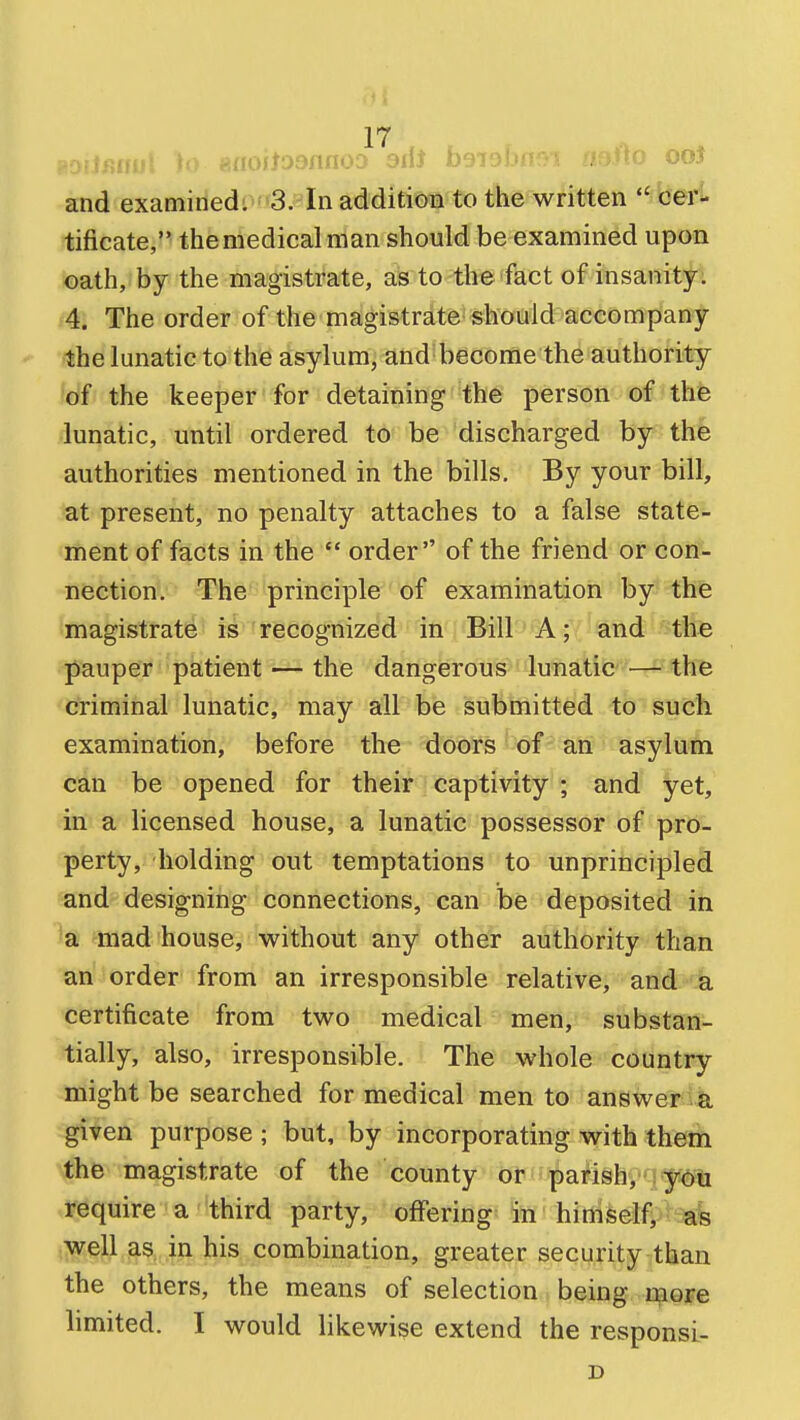 :if mOilJOlUlOJ OlU Jj-Jl Ji-a;.;-; u > OOJ and examined: 3. In additioTi to the wfittfen \^eTl tificate, the medical man should be examined upon oath, by the magistrate, as to the fact of insanity: 4. The order of the magistrate should accompany the lunatic to the asylum, and become the authority of the keeper for detaining the person of the lunatic, until ordered to be discharged by the authorities mentioned in the bills. By your bill, at present, no penalty attaches to a false state- ment of facts in the order of the friend or con- nection. The principle of examination by the magistrate is recognized in Bill A; and the pauper patient ■— the dangerous lunatic — the criminal lunatic, may all be submitted to such examination, before the doors of an asylum can be opened for their captivity ; and yet, in a licensed house, a lunatic possessor of pro- perty, holding out temptations to unprincipled and- designing connections, can be deposited in a mad house, without any other authority than an order from an irresponsible relative, and a certificate from two medical men, substan- tially, also, irresponsible. The whole country might be searched for medical men to answer a given purpose ; but, by incorporating with them the magistrate of the county or parish, yOu require a third party, offering in himself, as well as. in his combination, greater security than the others, the means of selection being more limited. I would likewise extend the responsi- D