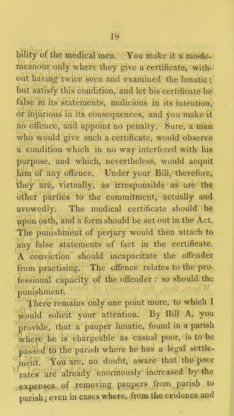 l^ility of the medical men. You make it a misde- meanour only where they give a certificate, with- out having twice seen and examined the lunatic; but satisfy this condition, and let his certificate false in its statements, malicious in its intention^' or injurious in its consequences, and you make ii no offence, and appoint no penalty. Sure, a man who would give such a certificate, would observe a condition which in no way interfered with his purpose, and which, nevertheless, would acquit him of any offence. Under your Bill, therefore, they are, virtually, as irresponsible as are the other parties to the commitment, actually and avowedly. The medical certificate should be upon oath, and a form should be set out in the Act. The punishment of perjury would then attach to ^any false statements of fact in the certificate. A ^conviction should incapacitate the offender from practising.'' The offence relates to the pro- fessional capacity of the offender : so should the punishment. ' '^'^I'here remains only one point more, to which I ' wVuM-'solid^ attention. By Bill A, you ^proVidi^^^^^ that a: pauper lunatic, found in a parish wlier'e lie is chargeable 'as casual poor, is to'be ' passed to the parish where he has a legal settle- ^Qenl You are, no doubt, aware that thBi|iOor rates^afe^ already enormously increased by the ,i,expens^s., of removing paupers from parish to parish; even in cases where, from the evidence and