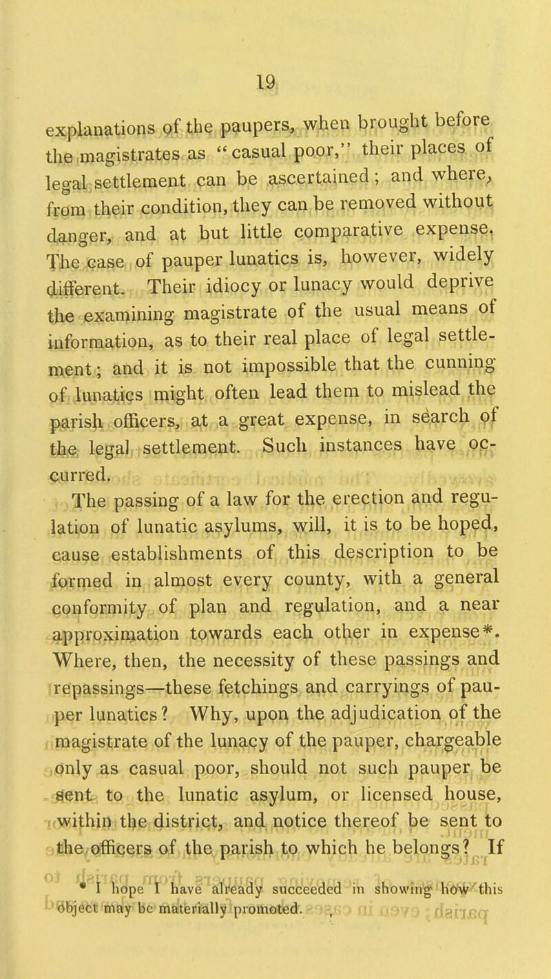 19l explanations of the paupers, when brought before the magistrates as casual poor, their places of legal settlement can be ascertained; and where, from th^ir condition, they can be removed without danger, and at but little comparative expense, The case of pauper lunatics is, however, widely different. Their idiocy or lunacy would deprive the examining magistrate of the usual means of information, as to their real place of legal settle- ment ; and it is not impossible that the cunning of lunatics might often lead them to mislead the parish officers, at a great expense, in search the leg^ilj jsettlement. Such instances have oc- curred, f The passing of a law for the erection and regu- lation of lunatic asylums, will, it is to be hoped, cause establishments of this description to be formed in almost every county, with a general conformity of plan and regulation, and a near approxiniation towards each other in expense*. Where, then, the necessity of these passings and repassings—these fetchings and carryings of pau- per lunatics ? Why, upon the adjudication of the magistrate of the lunacy of the pauper, charge;able .only as casual poor, should not such pauper be ■sent to the lunatic asylum, or licensed house, wwithin the district, and notice thereof be sent to ;fehe^Qffii3§r;P,p,f,,^]ie^p^):^)>^jt>9^ which he belon|sj^.K have already succeeded in showin'g'li<i%^this ^'^5jett'iTfidy bfe>mtiterklly promoted. , riailBq
