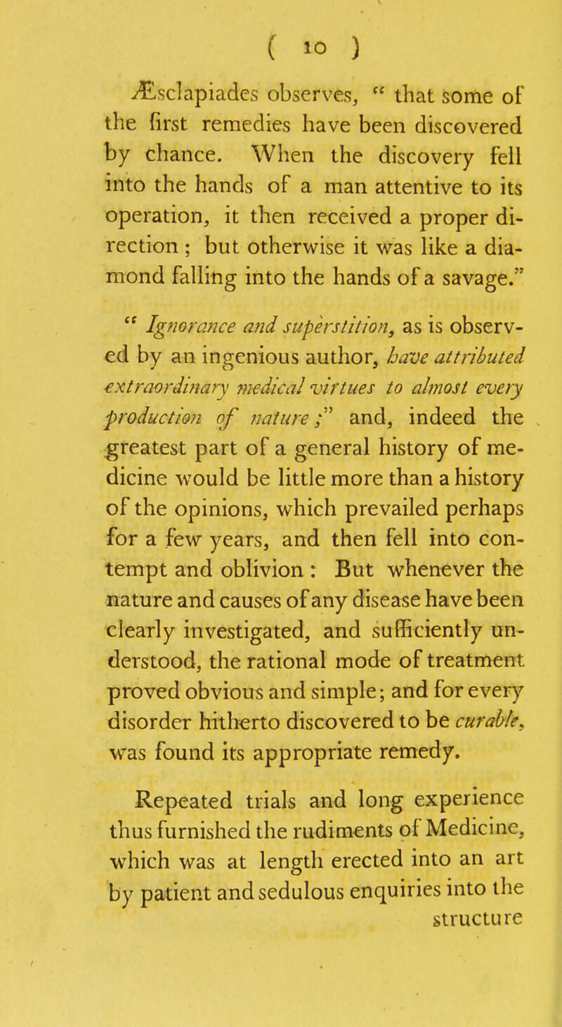 J£sclapiades observes,  that some of the first remedies have been discovered by chance. When the discovery fell into the hands of a man attentive to its operation, it then received a proper di- rection ; but otherwise it was like a dia- mond falling into the hands of a savage/'  Ig?7orance and superstition, as is observ- ed by an ingenious author, have attributed extraordinary 7n£dical virtues to almost every production of nature;' and, indeed the greatest part of a general history of me- dicine would be little more than a history of the opinions, which prevailed perhaps for a few years, and then fell into con- tempt and oblivion : But whenever the nature and causes of any disease have been clearly investigated, and sufficiently un- derstood, the rational mode of treatment proved obvious and simple; and for every disorder hitherto discovered to be curable^ was found its appropriate remedy. Repeated trials and long experience thus furnished the rudiments of Medicine, which was at length erected into an art by patient and sedulous enquiries into the structure