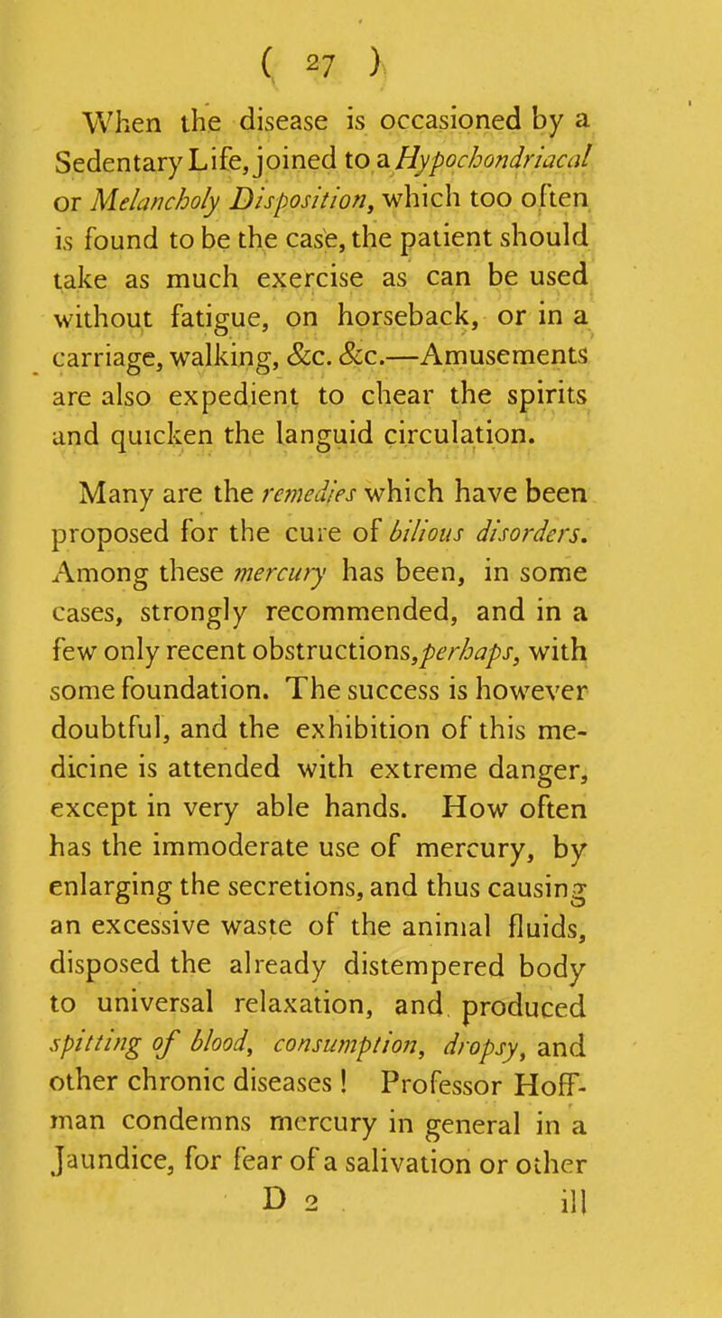 When the disease is occasioned by a Sedentary Life, joined io Hypochondriacal or Melancholy Disposition, which too often is found to be the case, the patient should take as much exercise as can be used without fatigue, on horseback, or in a carriage, walking, &c. Sec.—Amusements are also expedient to chear the spirits and quicken the languid circulation. Many are the remedies which have been proposed for the cure of bilious disorders. Among these mercury has been, in some cases, strongly recommended, and in a few only recent obstructionSj/Jd'/'/^^/'j-, with some foundation. The success is however doubtful, and the exhibition of this me- dicine is attended with extreme danger, except in very able hands. How often has the immoderate use of mercury, by enlarging the secretions, and thus causing an excessive waste of the animal fluids, disposed the already distempered body to universal relaxation, and, produced spitting of blood, consumption, dropsy, and other chronic diseases! Professor Hoff- man condemns mercury in general in a Jaundice, for fear of a salivation or other D 2 . ill