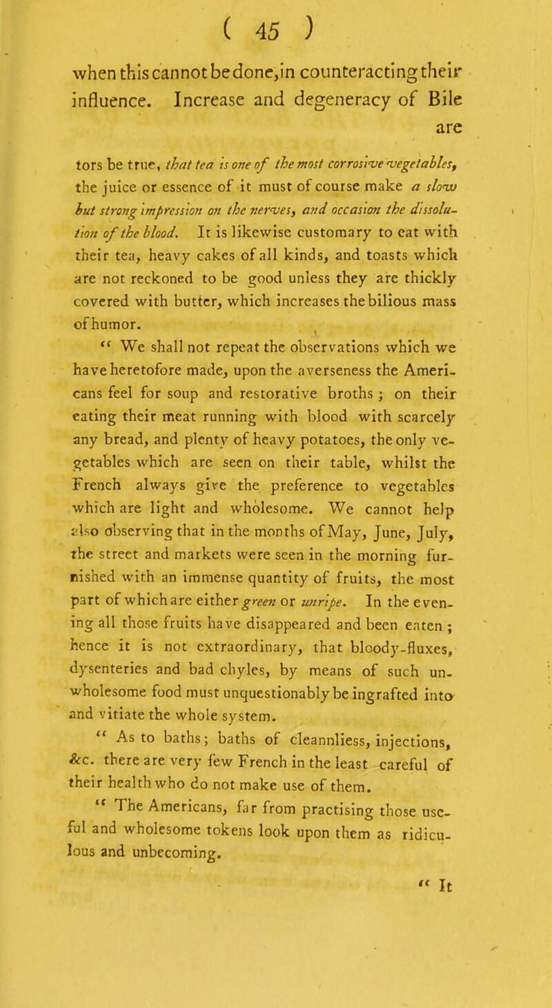 when this cannot be done,in counteracting their influence. Increase and degeneracy of Bile are tors be true, that tea is one of the most corros'i've vegetables, the juice or essence of it must of course make a slouu but strong impression on the nerves, and occasion the dissolu- tion of the blood. It is likewise customary to cat with their tea, heavy cakes of all kinds, and toasts which are not reckoned to be good unless they ai-e thickly covered with butter, which increases the bilious mass ofhumor.  We shall not repeat the observations which we have heretofore made, upon the averseness the Ameri- cans feel for soup and restorative broths ; on their eating their meat running with blood with scarcely any bread, and plenty of heavy potatoes, the only ve- getables which are seen on their table, whilst the French always give the preference to vegetables which are light and wholesome. We cannot help zho observing that in the months of May, June, July, the street and markets were seen in the morning fur- nished with an immense quantity of fruits, the most part of which are either or unripe. In the even- ing all those fruits have disappeared and been eaten ; hence it is not extraordinary, that bloody-fluxes, dysenteries and bad chyles, by means of such un- wholesome food must unquestionably be ingrafted into- and vitiate the whole system.  As to baths; baths of cleannliess, injections. Sec. there are very few French in the least careful of their health who do not make use of them.  The Americans, far from practising those use- ful and wholesome tokens look upon them as ridicu- lous and unbecoming. ,i It