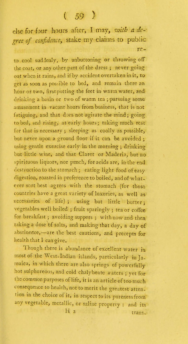 else for four hours after, I may, iM a de-- gree of confidencey stake my claims to public re- to cool sudienly, by unbuttoning or throwing off the coat, or any other part of the dress ; never going out when it rains, and if by accident overtaken in it, to get as soon as possible to bed, and remain there an hour or two, first putting the feet in warm water, and drinking a basin or two of warm tea ; pursuing some amusement in vacant hours from business, that is not fatiguing, and that does not agitate th® mind; going to bed, and rising, at early hours; taking much rest ior that is necessary ; sleeping as coolly as possible, bat ncTer upon a ground floor if it can be avoided ; using gentle exercise early in the morning ; drinking but little wine, and that Claret or Maderia, but no spirituous liquors, nor punch, for acids are, in the end destruction to the stomach ; eating light food of easy digestion, roasted in preference to boiled, and of what- ever sort l>est agrees with the stomach (for those countries have a great variety of luxuries, as well as necessaries of life) ; using but little butter; vegetables well boiled ; fruit sparingly ; tea or coilee for breakfast; avoiding suppers ; with now and then taking a dose bf salts, and making that day, a day of abstinence,—are the best cautions, and precepts for health that I can give. Though there is abundance of excellent water in most of the West-Indian islands, particularly in Ja- maica, in which there are also springs of powerfully hot sulphureous, and cold chalybeate A-atcrs ; yet for the common purposes of life, it is an article of too much consequence to health, not to merit the greatest atten- tion in the choice of it, in respect to its purenessfrom any vegetable, metallic, or saline property : and its 2 trans-