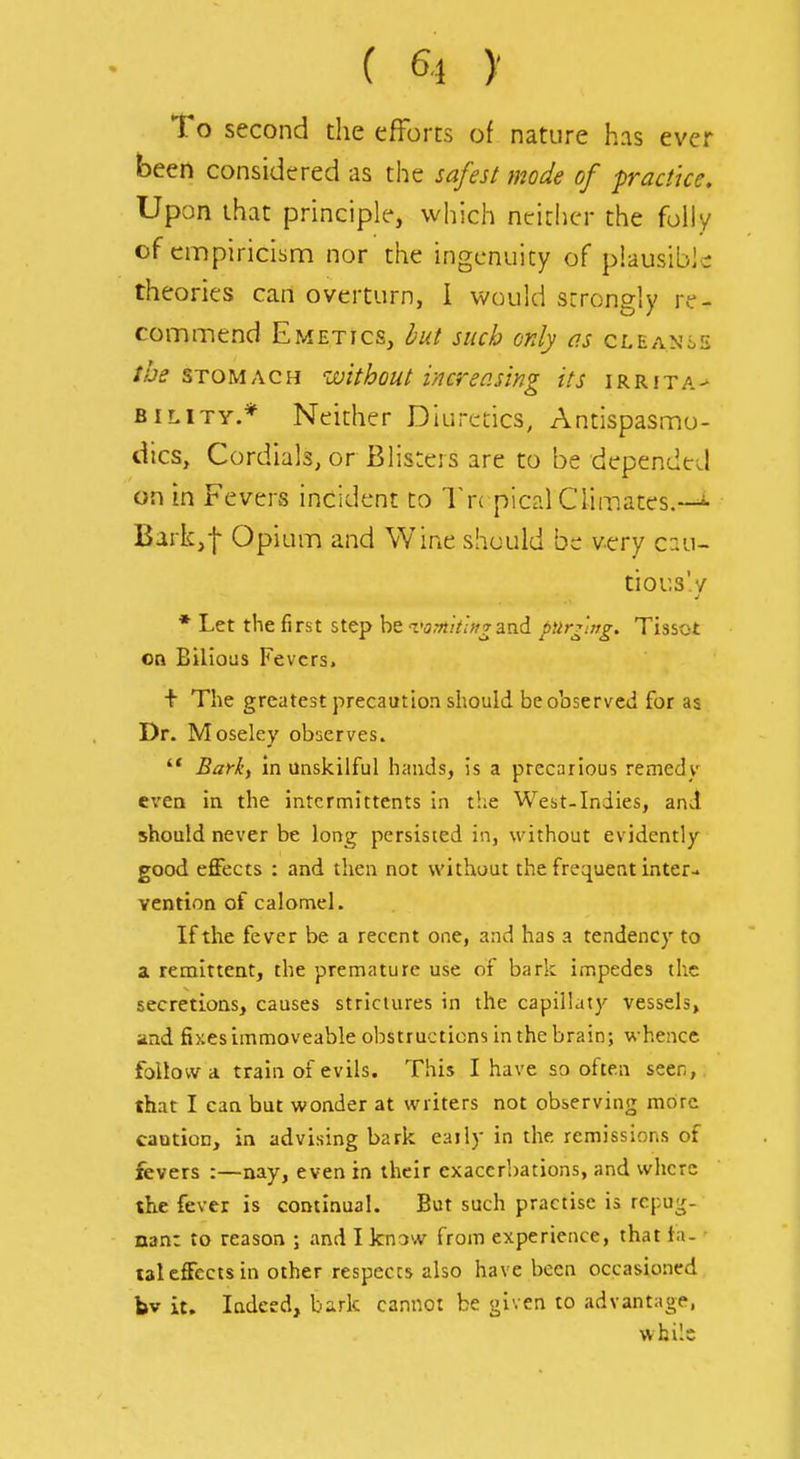To second the efforts of nature has ever been considered as the safesl mode of practice. Upon that principle, which ntrichcr the folly of empiricism nor the ingenuity of plausible: theories can overturn, I would strongly re- commend Emetics, but such only as cleanse STOMACH ivithout increasing its irrita- bility.* Neither Diuretics, Antispasmo- dics, Cordials, or Blisters are to be depended on in Fevers incident to Tn pical Climates.—i- Bark,f Opium and Wine should be very c::u- tious'y * Let the first step be varnklttgini. pilry'ing. Tissot on Bilious Fevers. + The greatest precaution should be observed for as Dr. Moseley observes.  Barkf in unskilful hands, is a precarious remedy even in the intcrmittents in the West-Indies, and should never be long persisted in, without evidently- good effects : and then not without the frequent inter- vention of calomel. If the fever be a recent one, and has a tendency to a remittent, the premature use of bark impedes the secretions, causes stricuires in the capillaty vessels, and fixes immoveable obstructions in the brain; whence follow a train of evils. This I have so often seen, that I can but wonder at writers not observing more caution, in advising bark eaily in the remissions of fevers :—nay, even in their exacerbations, and where the fever is continual. But such practise is rcpu^- nan: to reason ; and I know from experience, that tn- tal effects in other respects also have been occasioned bv it. Indeed, bark cannot be given to advantage, while