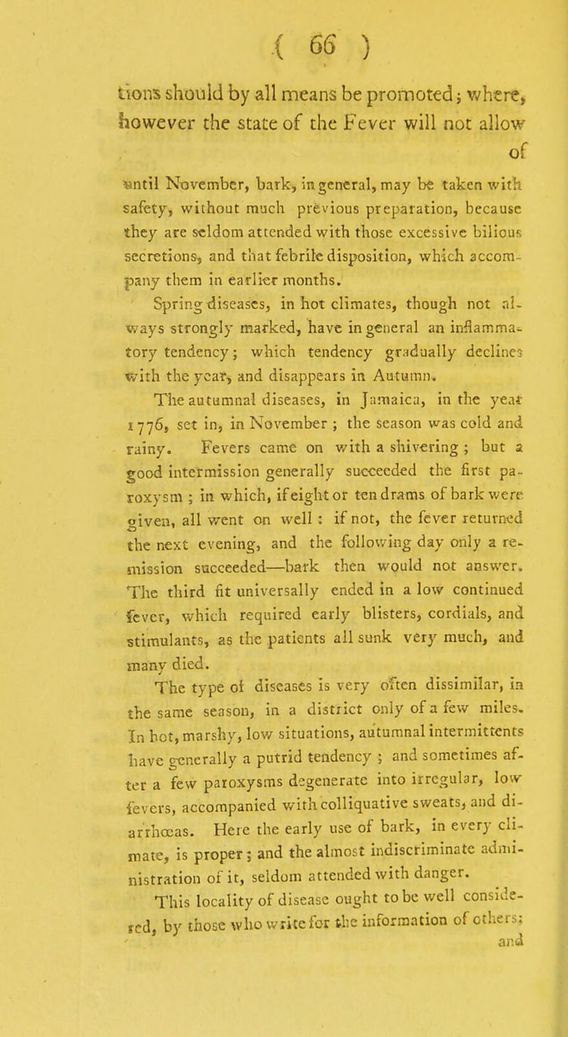 ■( 6S ) tions should by all means be promoted j where, however the state of the Fever will not allow of MntW November, bark, in general, may be taken with safety, without much previous preparation, because they are seldom attended with those excessive bilious secretions, and that febrile disposition, which accom- pany them in earlier months. Spring diseases, in hot climates, though not al- ways strongly marked, have in general an inflamma- tory tendency; which tendency gradually declines *irith theycar^ and disappears in Autumn. The autumnal diseases, in Jamaica, in the yeaf 1776, set in, in November ; the season was cold and rainy. Fevers came on v/ith a shivering ; but a good intermission generally succeeded the first pa- roxysm ; in which, if eight or ten drams of bark were given, all went on well : if not, the fever returned the next evening, and the following day only a re- mission succeeded—bark then would not answer. The third fit universally ended in a low continued fever, vv^hich required early blisters, cordials, and stimulants, as the patients all sunk very much, and many died. The type of diseases Is very often dissimilar, in the same season, in a district only of a few miles. In hot,marshy, low situations, au'tumnalintermittcnts liave generally a putrid tendency ; and sometimes af- ter a few paroxysms degenerate into irregular, low fevers, accompanied with colliquative sweats, and di- arrhoeas. Here the early use of bark, in every cli- mate, is proper; and the almost indiscriminate admi- nistration of it, seldom attended with danger. This locality of disease ought to be well conside- red, by those who write for tlie information of others; and
