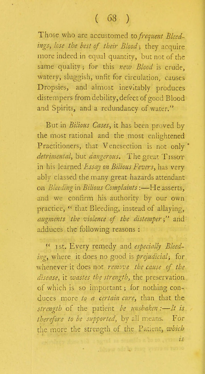 Those who are accustomed to frequent Bleed-, ings, lose the best of their Blood they acquire more indeed in equal quantity, but not of the same quality; for this new Blood is crude, watery, sluggish, unfit for circulation, causes Dropsies, and almost inevitably produces distempers from debility, defect of good Blood and Spirits, and a redundancy of water. But in Bilious Cases, it has been proved by the most rational and the most enlightened Practitioners, that Venesection is not only * detrimental^ but dangerous. The great Tissot in his \eavned Essay on Bilious FeverSy has very ably classed the many great hazards attendant on Bleeding in Bilious Complaints:—He asserts, and we confirm his authority by our own practice, that Bleeding, instead of allaying, augments the violence of the distemper i and adduces the following reasons : I St. Every remedy and especially Bleed- ing, v^h^trt It does no s,ood h prejudicial; for whenever it does not remove the cause of the disease, it wastes the strength, the preservation, of which is so important; for nothing con- duces more to a certain cure, than that the strength of the patient he unshaken:—// is therefore to be supported, by all means. For the more the strength of the Patient, which is i