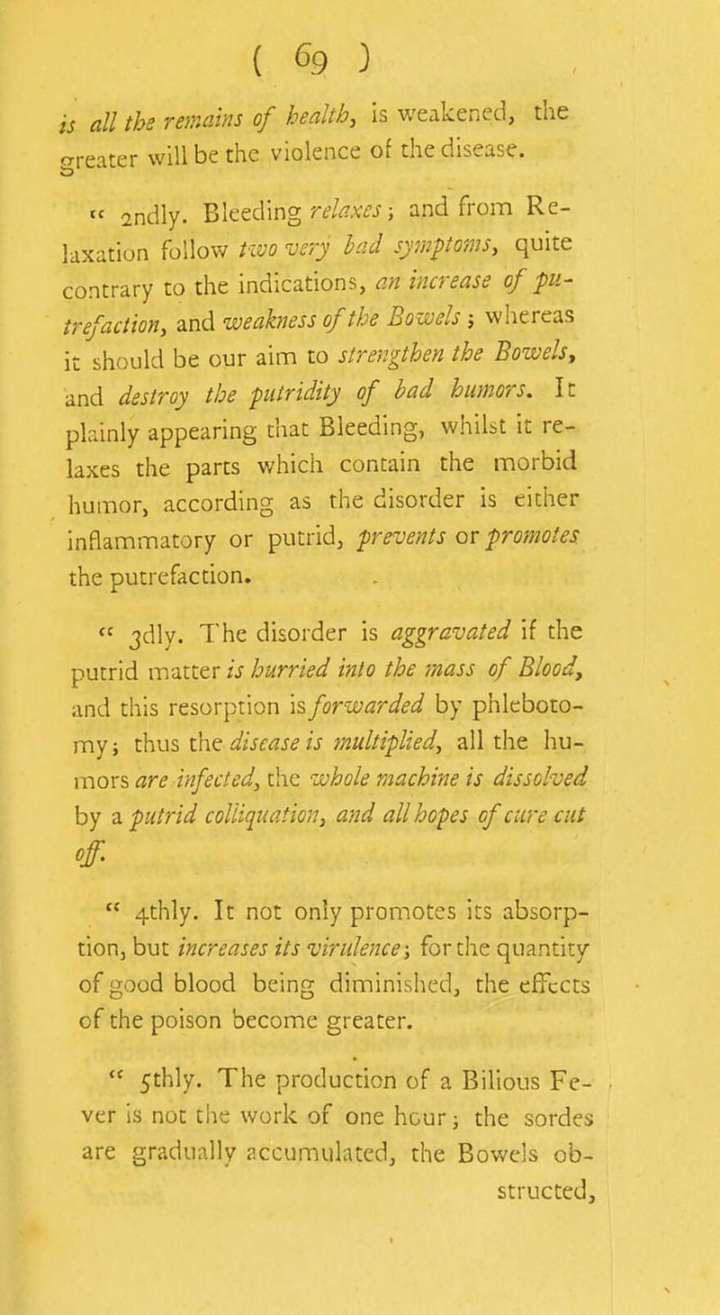 is all the remains of health, is weakened, the trreater will be the violence of the disease.  andly. Bleeding r^faj; and from Re- laxation follow Pivo very bad symptoms, quite contrary to the indications, an increase of pu- trefaction, and weakness of the Bowels j whereas it should be our aim to strengthen the Bowels, and destroy the putridity of bad humors. It plainly appearing that Bleeding, whilst it re- laxes the parts which contain the morbid humor, according as the disorder is either inflammatory or putrid, prevents or proinotes. the putrefaction.  jdly. The disorder is aggravated if the putrid matter is hurried into the mass of Blood, and this resorption \^ forwarded by phleboto- my ; thus the disease is multiplied, all the hu- mors are infected, the whole machine is dissolved by a putrid colliquation, and all hopes of cure cut off.  4thly. It not only promotes its absorp- tion, but increases its virulence; for the quantity of good blood being diminished, the effects of the poison become greater.  5thly. The production of a Bilious Fe- ver is not the work of one hour; the sordes are gradually accumulated, the Bowels ob- structed.