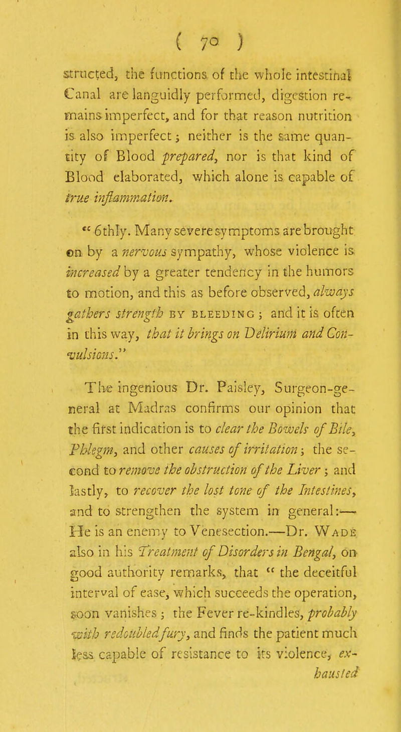 structedj the functions of the whole intestinal Canal are languidly perfornned, digestion re- mains imperfect, and for that reason nutrition is also imperfect i neither is the same quan- tity of Blood prepared, nor is that kind of Blood elaborated, which alone is capable of i'rue infianDnatim. 6thly. Many se\'ere symptoms are brought cn by a nervous sympathy, whose violence is increased by a greater tendency in the humors to motion, and this as before observed, always gathers strength by bleeding ; and it is ofcen in this way, that it brings on Delirium and Con- 'vulsicns.' The ingenious Dr. Paisley, Surgeon-ge- neral at Madms confirms our opinion that the first indication is to clear the Bowels of Biky Pblegr/iy and other causes of irritation; the se- cond to remove the obstruction of the Liver; and lastly, to recover the lost tone of the IntestineSy and to strengthen the system in general:—' He is an enemy to Venesection.—Dr. Wade also in his Treatment of Disorders in Bengal, on good authority remarks, that the deceitful interval of easej which succeeds the operation, soon vanishes ; the Fever re-kindles, probably ^ziith redoubled fury, and finds the patient much icas capable of resistance to ks violence, ex- hausted