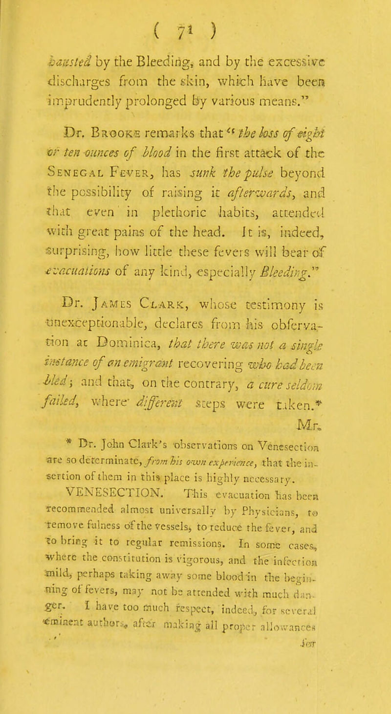 ( 7» ) baiisted by the Bleeding, and by the excessive discharges from the skin, which have been imprudently prolonged by various means. Dr. Brooke remarks that the lass of dght vr ten ounces of blood in the first attack of the Senegal FcveRj has sunk the puls£ beyond the possibility of raising it afteVJoards^ and fhat ci'en in plethoric iiabits, attended with great pains of the head. It is, indeed, surprising, how litde these fevers will bear of ^vaciialions of any kind, especially Bleeding' Dr. James Clark, whose testimony is tinexcepdonable, declares from his obferva.- cion at Dominica, that there wai not a single instance of an emigrant recovering whc hadbem ■hkd; and that, on the contrary, a cure seldom failed, where' different steps were t.iken.* Mr, * Dr. John Clark's observations on VencsectioR are so determinate, from his ovjn exjiei imcc, that the in- sertion of them in this place is highly necessary. VENESECTION. This evacuation has been Tecomn?!ended almost universally by Physicians, to temove fulness of the Vessels^ to reduce the fever, and «o bring it to regular remissions. In somt: cases, vhere the constitution is vigorous, and the infection snild, perhaps taking away some blood in the begin- ning of fevers, may not be attended with much d.n- ger, i have too much respect, indeed, for several ^^minent author:^, after making all proper allou-ances