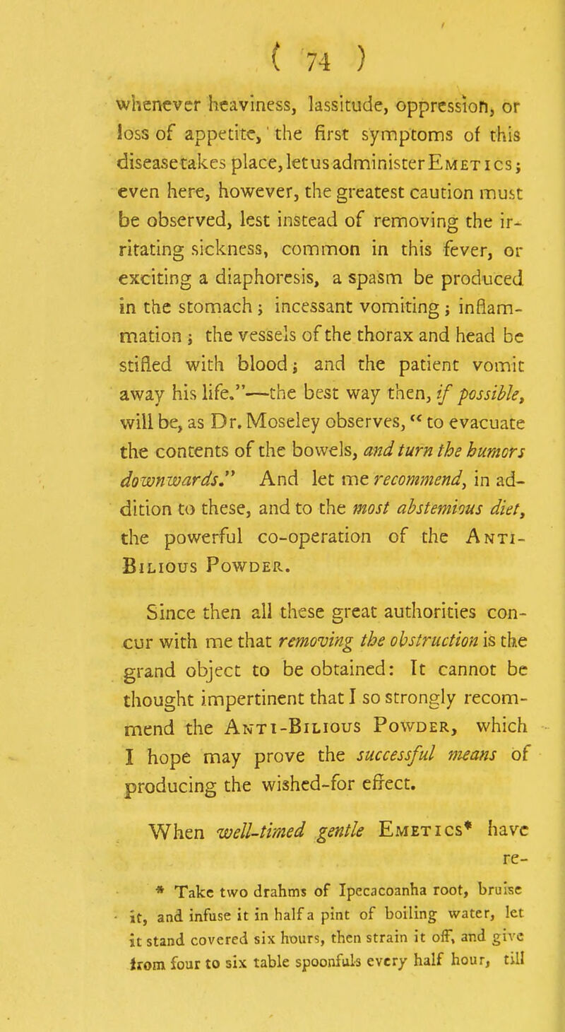 whenever heaviness, lassitude, oppression, or loss of appetite,' the first synnptoms of this disease takes place, let us administer Emet ics; even here, however, the greatest caution must be observed, lest instead of removing the ir- ritating sickness, common in this fever, or exciting a diaphoresis, a spasm be produced in the stomach; incessant vomiting; inflam- mation ; the vessels of the thorax and head be stifled with blood j and the patient vomit away his life.—the best way then, // possible^ will be, as Dr. Moseley observes, to evacuate the contents of the bowels, and turn the humors downwards. And let me recommend, in ad- dition to these, and to the most abstemious diet, the powerful co-operation of the Anti- BlLIOUS PoWDEPv. Since then all these great authorities con- cur with me that removing the obstruction is the grand object to be obtained: It cannot be thought impertinent that I so strongly recom- mend the Ant 1-Bilious Powder, which I hope may prove the successful means of producing the wished-for efrect. When well-timed gentle Emetics* have re- * Take two drahms of Ipecacoanha root, bruise - it, and infuse it in half a pint of boiling water, let it stand covered six hours, then strain it off, and give irom four to six table spoonfuls every half hour, till