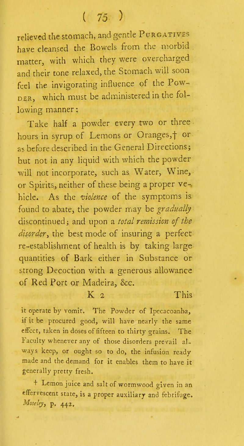 relieved the stomach, and gentle Pcjrgativss have cleansed the Bowels from the morbid matter, with which they were overcharged and their tone relaxed, the Stomach will soon feel the invigorating influence of the Pow- der, which must be administered in the fol- lowing manner: Take half a powder every two or three hours in syrup of Lemons or Oranges,! or as before described in the General Directions; but not in any liquid with which the powder will not incorporate, such as Water, Wine, or Spirits, neither of these being a proper ve-. hide. As the violence of the symptoms is found to abate, the powder may be gradually discontinued; and upon a total remission of the disordery the best mode of insuring a perfect re-establishment of health is by taking large quantities of Bark either in Substance or strong Decoction with a generous allowance of Red Port or Madeira, &c. K 2 This it operate by vomit. The Powder of Ipecacoanba, if it be procured good, will have nearly the same effect, taken in doses of fifteen to thirty grains. The Faculty whenever any of those disorders prevail al- ways keep, or ought so to do, the infusion ready made and the demand for it enables them to have it generally pretty fresh. + Lemon juice and salt of wormwood given in an effervescent state, is a proper auxiliary and febrifuge. Moseley, p. 442.