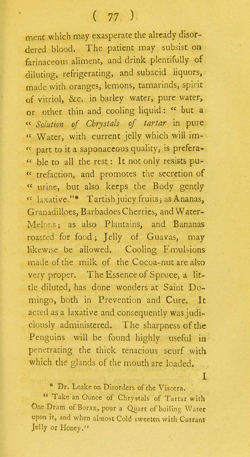 rr.ent which may exasperate the already disor- dered blood. The patient may subsist on farinaceous aliment, and drink plentifully of diluting, refrigerating, and subacid liquors, made with oranges, lemons, tamarinds, spirit of vitriol, &c. in barley water, pure water, or other thin and cooling liquid: but a « Solution of Chrystals of tartar in pure Water, with current jelly which will im- part to it a saponaceous quality, is prefera- ble to all the rest: It not only resists pu- trefacdon, and promotes the secretion of urine, but also keeps the Body gently laxative.* Tartish juicy fruits j as Ananas, Granadilloes, BarbadoesCherries, andWauer- Mdons; as also Plantains, and Bananas roasted for food; Jelly of Guavas, may likewise be allowed. Cooling Emulsions made of the milk of the Cocoa-nut are also very proper. The Essence of Spruce, a lit- tle diluted, has done wonders at Saint Do- mingo, both in Prevention and Cure. It acted as a laxative and consequently was judi- ciously administered. The sharpness of the Penguins will be found highly useful in penetrating the thick tenacious scurf with which the glands of the mouth are loaded. I * Dr. Leake on Disorders of the Viscera. Take an Ounce of Chrystals of Tartar with One Dram of Borax, pour a Quart of boiling Water upon it, and when almost Cold sweeten with Currant Jelly or Honey.