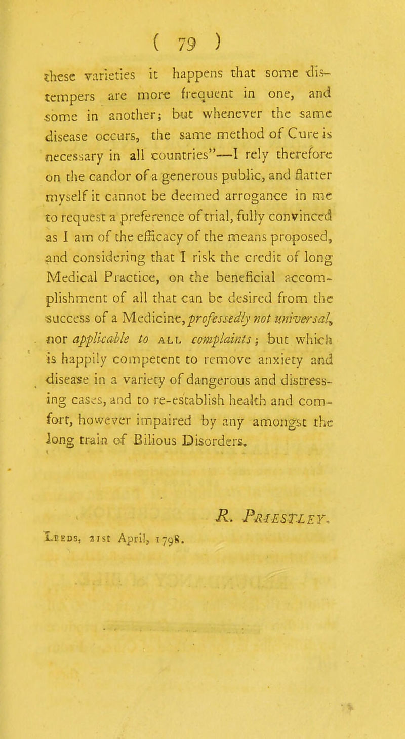 these varieties it happens that some -di.s- tempers are more frequent in one, and some in another; but whenever the same disease occurs, the same method of Cure is necessary in all countries—1 rely therefore on the candor of a generous public, and flatter myself it cannot be deemed arrogance in me to request a preference of trial, fully convinced as I am of the efRcacy of the means proposed, and considering that I risk the credit of long Medical Practice, on the beneficial accom- plishment of all that can be desired from tlic success of a Medicine, professei^Iy ^jot universal^ nor applicable to all complaints; but whicla is happily competent to remove anxiety and disease in a variety of dangerous and distress- ing cases, and to re-establish heakh and com- fort, however impaired by any amongst the Jong train of Bilious Disorders. R. Pmestley, jLeeds, 31 St April, 1798.
