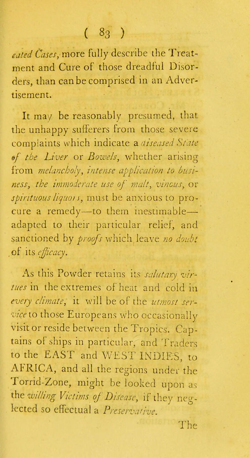 eated Cases, moxt fully describe the Treat- ment and Cure of those dreadful Disor- ders, than can be comprised in an Adver- tisement. It may be reasonably presumed, that the unhappy sufferers from those severe complaints which indicate dniise.ised S/.iie &f the Liver or Bowels, whether arising i'rom melancholy, intense application to busi- ness, the immodcj'ate use of jnalt, vincus, or spirituous liquois, must be anxious to pro- cure a remedy—to them inestimable— adapted to their particular relief, and sanctioned by j^rog/^} which^ leave no doubt . of its ejjicacy. As this Powder retains its salutary vir- tues m the extremes of heat and cold in every climate, it will be of the utmost ser- vice to those Europeans who occasionally visit or reside between the Tropics. Cap- tains of ships in particular, and Traders to the EAST and WEST INDIES, to AFRICA, and all the regions under the Torrid-Zone, might be looked upon as the w/////7^ Victims of Disease, if they neg- lected so effectual a Preservative. The