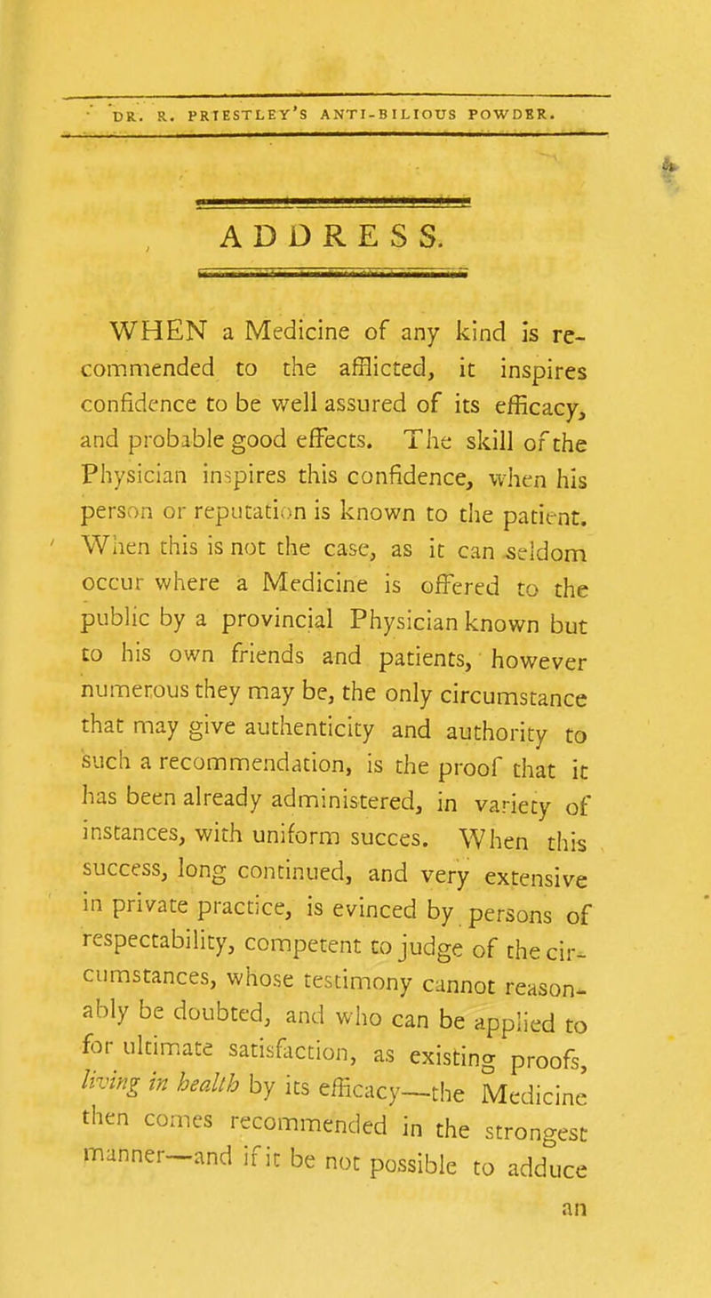 DR. R. PRIESTLEY'S ANTI-BILIOUS POWDER. ADDRESS. WHEN a Medicine of any kind is re- commended to the afflicted, it inspires confidence to be well assured of its efficacy, and probable good effects. The skill of the Physician inspires this confidence, when his person or reputation is known to the patient. When this is not the case, as it can .seldom occur where a Medicine is offered to the public by a provincial Physician known but to his own friends and patients, however numerous they may be, the only circumstance that may give authenticity and authority to such a recommendation, is the proof that it has been already administered, in variety of instances, with uniform succes. When this success, long continued, and very extensive in private practice, is evinced by persons of respectability, competent to judge of the cir- cumstances, whose testimony cannot reason- ably be doubted, and who can be applied to for ultimate satisfliction, as existing proofs, living in health by its efficacy—the Medicine then comes recommended in the strongest manner—and if it be not possible to adduce an