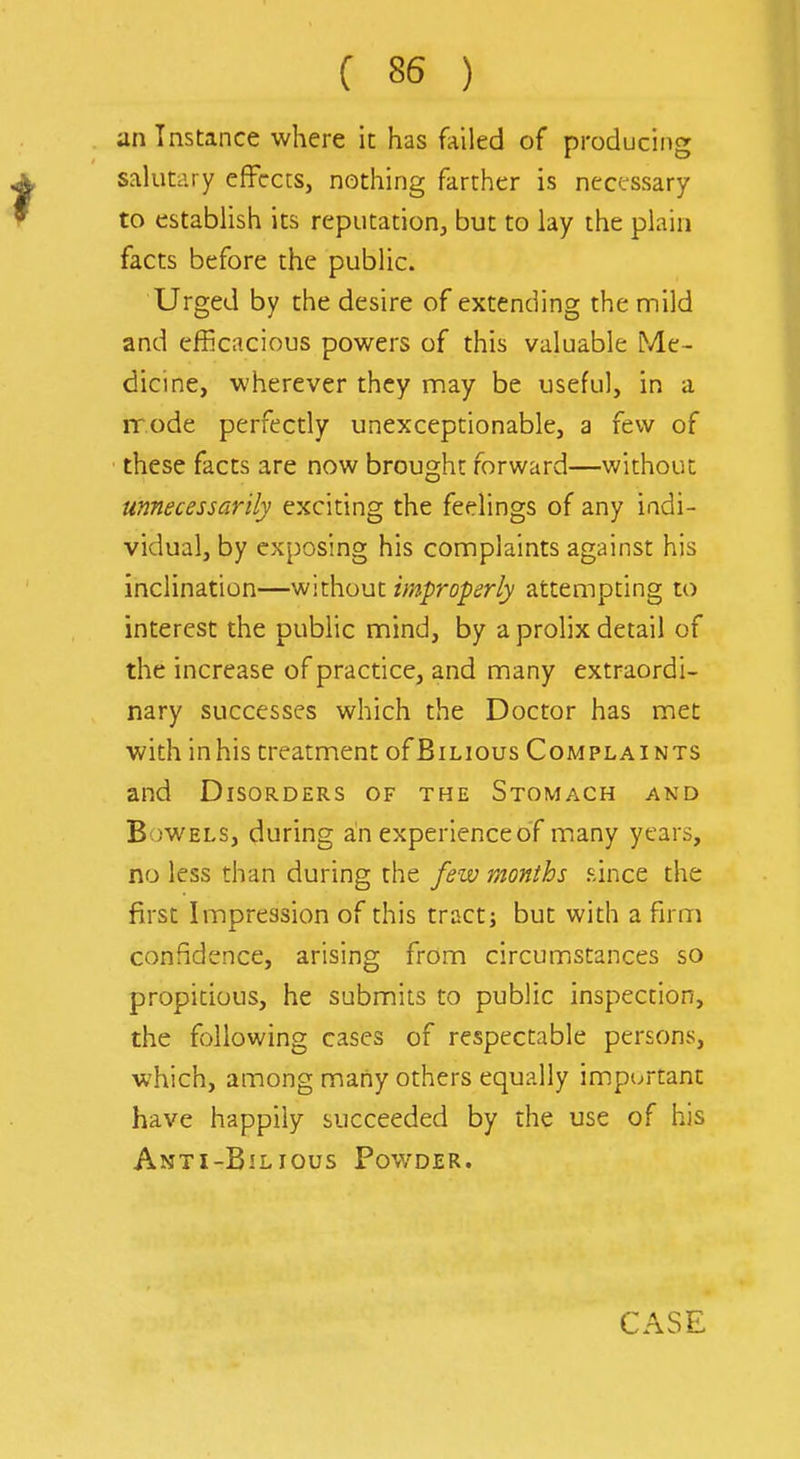 an Instance where it has failed of producing salutary effects, nothing farther is necfssary to establish its reputation, but to lay the plain facts before the public. Urged by the desire of extending the mild and efficacious powers of this valuable Me- dicine, wherever they may be useful, in a ir.ode perfectly unexceptionable, a few of these facts are now brought forward—without unnecessarily exciting the feelings of any indi- vidual, by exposing his complaints against his inclination—without improperly attempting to interest the public mind, by a prolix detail of the increase of practice, and many extraordi- nary successes which the Doctor has met with inhis treatment ofBiLious Complaints and Disorders of the Stomach and B;>WELS, during an experience of many years, no less than during the few months since the first Impression of this tract j but with a firm confidence, arising from circumstances so propitious, he submits to public inspection, the following cases of respectable persons, which, among many others equally important have happily succeeded by the use of his Anti-Bilious Powder.