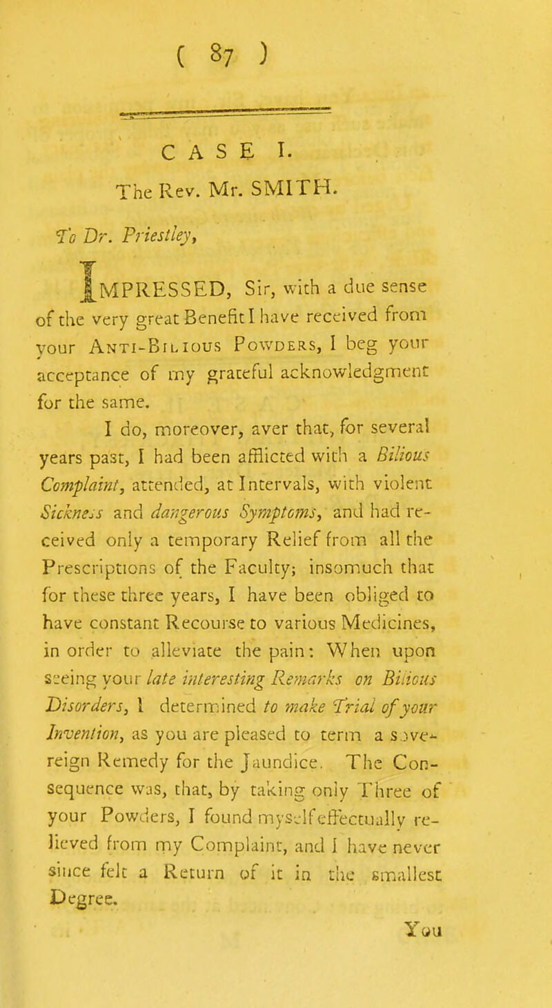 CASE!. The Rev. Mr. SMITH. Dr. Prieslley, Impressed, sir, with a due sense of the very great Benefit I have received from your Anti-Bilious Povvders, I beg your acceptance of my graceful acknowledgment for the same, I do, moreover, aver chat, for several years past, I had been afflicted with a Bilious Complaint, attended, at Intervals, with violent Sickness and dangerous Symptoms, and had re- ceived only a temporary Relief from all the Prescriptions of the Faculty; insomuch that for these three years, I have been obliged to have constant Recourse to various Medicines, in order to alleviate the pain: When upon seeing your late interesting Remarks on Bilious Disorders, I determined to make 1'riai of your Invention, as you are pleased to term a s,)ve^ reign Remedy for the Jaundice. The Con- sequence was, that, by taking only Three of your Powders, I found mys-ifeffectually re- lieved from rny Complaint, and I have never since felt a Return of it in the smiallesc Degree.