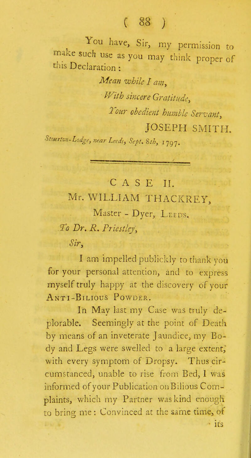 You have, Sir, my permission to make such use as you may think proper of this Declaration : Mean while I am^ With sincere Gratitude, Tour obedient humble Servant, JOSEPH SMITH. ^tourian^ Lodge, near Leeds, Sept. iih, ij^j. CASE II. Mr. WILLIAM THACKREY, Master - Dyer, Leeds, To Dr. R. Priestley, Sir, I am impelled publickly to thank you for your personal attention, and to express myself truly happy at the discovery of your Anti-Bilious Powder. In May last my Case was truly de- plorable. Seemingly at the point of Death by means of an inveterate Jaundice, my Bo- dy and Legs were swelled to a large extent,' with every symptom of Dropsy. Thus cir- cumstanced, unable to rise from Bed, I was informed of your Publication on Bilious Com- plaints, which my Partner was kind enough to bring me: Convinced at the sahme time, of • its