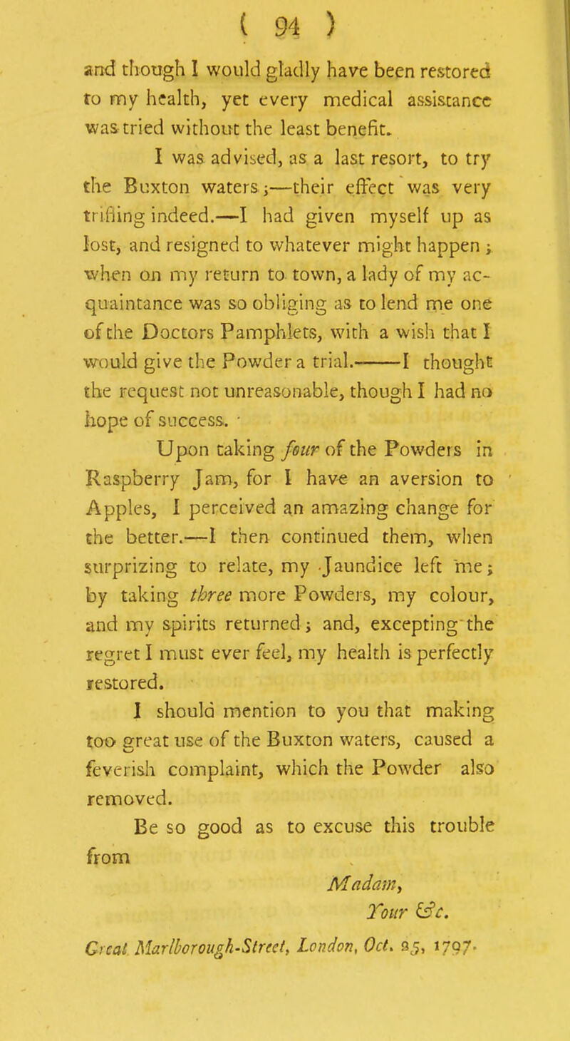 and though 1 would gladly have been restored to my health, yet every medical assistance was tried without the least benefit. I was advised, as a last resort, to try the Buxton waters i—their effect was very trifling indeed.—I had given myself up as lost, and resigned to whatever might happen when on my return to town, a lady of my ac- quaintance was so obliging as to lend me one of the Doctors Pamphlets, with a wish that I would give the Powder a trial. 1 thought the request not unreasonable, though I had no kope of success. ■ Upon caking fmr of the Powders in Raspberry Jam, for 1 hav« an aversion to Apples, I perceived an amazing change for the better.—I then continued them, when surprizing to relate, my Jaundice left me; by taking ihree more Powders, my colour, and my spirits returned; and, exceptingthe regret I must ever feel, my health is perfectly restored. 1 should mention to you that making too great use of the Buxton waters, caused a feverish complaint, which the Powder also removed. Be so good as to excuse this trouble from Tour &c. Great. Marlborough'Street, London, Oct, sj, 1797.