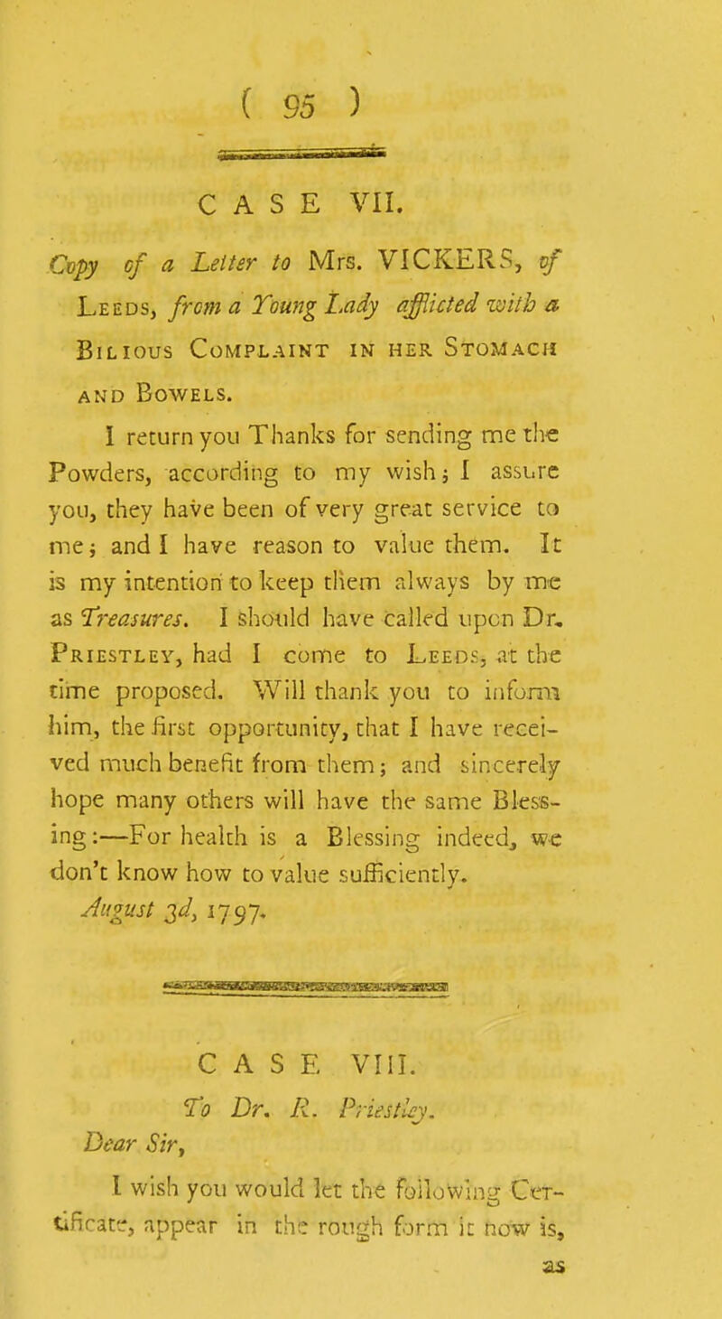 CASE VII. Copy of a Letter to Mrs. VICKERS, vf Leeds, from a Toung Lady afflicted zoitb a Bilious Complaint in her Stomach AND Bowels. I return you Thanks for sending me the Powders, according to my wishj 1 assure you, they have been of very great service to me; and I have reason to value them. It is my intentioni to keep tliem always by mc as treasures. I should have called upon Dr, Priestley, had I come to Leeds, at the time proposed. Will thank you to inform him, the first opportunity, that I have recei- ved much benefit from them; and sincerely hope many others will have the same Bless- ing;—For health is a Blessing indeed^ w-e don't know how to value sufficiently. August 3d, 1797. CASE VIII. To Dr. R. Priestl^j. Dear Sir^ 1 wish you would let the foiiowlng; Cer- tificate, appear in the rough iorva it now is.