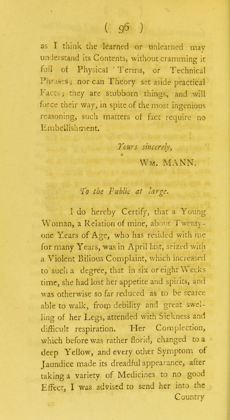 as I think the learned or unlearned tnav understand its Contents, without cramming it full of Physical ' Terms, or Technical Phrases ; nor can Theory set aside practical Facts J tiiey are stubborn things, and will force their way, in spite of the most ingenious reasoning, such matters of fact require no Embellishment. 7'ours sincerely, m Wm. MANN. To the Public at large. I do hereby Certify, that a Young Woman, a Relation of mine, about Twenty- one Years of Age, who has resided with me for many Years, was in April last, seized witii a Violent Bilious Complaint, which increased to such a degree, that in six or eight Weeks time, she had lost her appetite and spirits, and was otherwise so far reduced as to be scaice able to walk, frotp debility and great swel- ling of her Legs, attended with Sickness and difficult respiradon. Her Complection, which before was rather florid, changed to a deep Yellow, and every other Symptom of Jaundice made its dreadful appearance, after taking a variety of Medicines to no good Effect, I was advised to send her into the Country