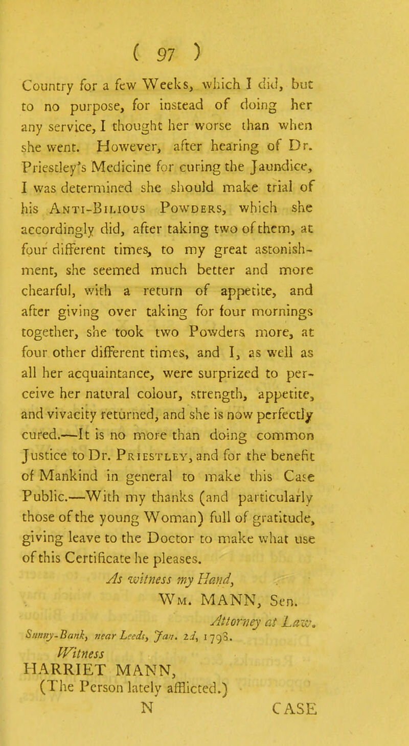 Country for a few Weeks, which I did, but to no purpose, for instead of doing her any service, I thought her worse than when she went. However, after hearing of Dr. Priesdey's Medicine for curing the Jaundice, I was determined she should make trial of his Anti-Bilious Powders, which she accordingly did, after taking two of them, at four different times, to my great astonish- ment, she seemed much better and more chearful, with a return of appetite, and after giving over taking for four mornings together, she took two Powders more, at four other different times, and I, as well as all her acquaintance, were surprized to per- ceive her natural colour, strength, appetite, and vivacity returned, and she is now perfectly cured.—It is no more than doing common Jusuce to Dr. Priestley, and for the benefit of Mankind in general to make this Case Public.—With my thanks (and particularly those of the young Woman) full of gratitude, giving leave to the Doctor to make what use of this Certificate he pleases. As witness my Hafid, Wm. MANN, Sen. Attorney at Lait\ Sitnny-Bemky near Leeds y Jan. id, i']':)'^. Witness HARRIET MANN, (The Person lately afHicted.) N CASE