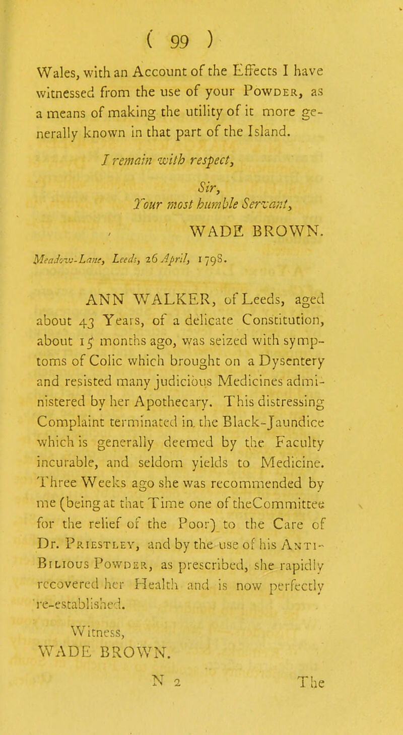 Wales, with an Account of the Effects I have witnessed from the use of your Powder, as a means of making the utility of it more ge- nerally known in that part of the Island. / remain with respect. Sir, Your most humble Servant, WADE BROWN. Meadm<j-La!te, Leeds, 26 April, 179S. ANN WALKER, of Leeds, aged about 43 Years, of a delicate Constitution, about months ago, was seized with symp- toms of Colic which brought on a Dysentery and resisted many judicious Medicines admi- nistered by her Apothecary. This distressing Complaint terminated in. the Black-Jaundice which is generally deemed by the Faculty incurable, and seldom yields to Medicine. Three Weeks ago she was recommended by me (being at that Time one of theCommittet;: for the relief of the Poor) to the Care of Dr. Priestley, and by the use of his Anti- Bilious Powder, as prescribed, she rapidly recovered her Health and is now perfecdy 're-established. Witness, WADE BROWN. The