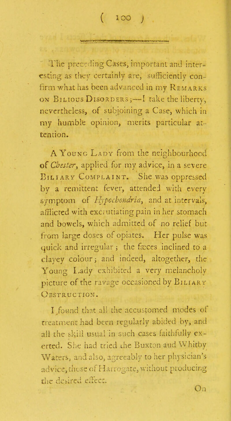 ( ) The prec?<ling Cases, important and inter- esting as th-cy certainly are, sufficiently con- firm what has been advanced in my Remarks ON Bilious Disorders ;—I take the liberty, nevertheless, of subjoining a Case, which in my humble opinion, merits particular at- ten[ion. A Young Lady from the neighbourhood Chestery applied for my advice, in a severe BiLiARV Complaint. She was oppressed by a remittent fever, attended with every symptom of Hypcchondria^ and at intervals, afflicted with exc; utiating pain in her stomach and bowels, which admitted of no relief but from large doses of opiates. Her pulse was quick and irregular; the faeces inclined to a clayey colour; and indeed, altogether, the Young I.ady exhibited a very melancholy picture of the ravage occasioned by Biliary Obstruction. I/otind that all the accustom.ed modes of treataient had been regularly abided by, and all the skill usual'in such cases faithfully ex- erted. She had tried die Buxton and Whitby Waters, and also, agreeably to her physician's advice, these of Harrogate, without producii'-g die desired eilect. On