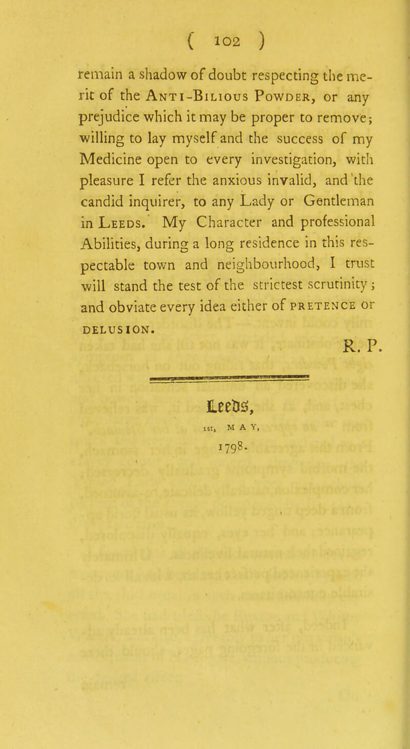 remain a shadow of doubt respecting the me- rit of the Anti-Bilious Powder, or any prejudice which it may be proper to remove; willing to lay myself and the success of my Medicine open to every investigation, with pleasure I refer the anxious invalid, and the candid inquirer, to any Lady or Gentleman in Leeds. My Character and professional Abilities, during a long residence in this res- pectable town and neighbourhood, I trust will stand the test of the strictest scrutinity; and obviate every idea either of pretence or DELUSION. R. P. £eeti2!, lit, M A Y, 1798.