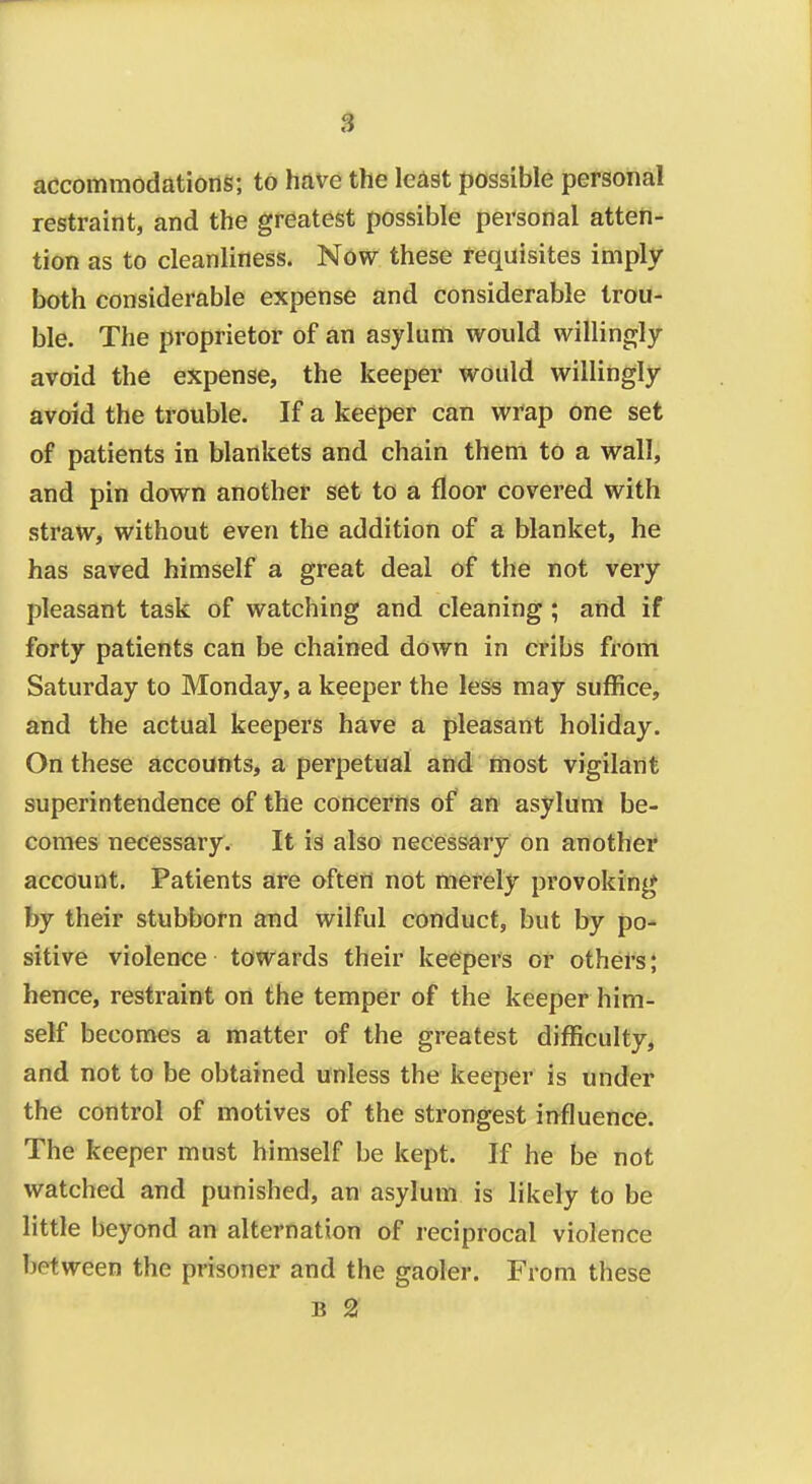 $ accommodations; to have the least possible personal restraint, and the greatest possible personal atten- tion as to cleanliness. Now these requisites imply- both considerable expense and considerable trou- ble. The proprietor of an asylum would willingly avoid the expense, the keeper would willingly avoid the trouble. If a keeper can wrap one set of patients in blankets and chain them to a wall, and pin down another set to a floor covered with straw, without even the addition of a blanket, he has saved himself a great deal of the not very pleasant task of watching and cleaning ; and if forty patients can be chained down in cribs from Saturday to Monday, a keeper the less may suffice, and the actual keepers have a pleasant holiday. On these accounts, a perpetual and most vigilant superintendence of the concerns of an asylum be- comes necessary. It is also necessary on another account. Patients are often not merely provoking by their stubborn and wilful conduct, but by po- sitive violence towards their keepers or others; hence, restraint on the temper of the keeper him- self becomes a matter of the greatest difficulty, and not to be obtained unless the keeper is under the control of motives of the strongest influence. The keeper must himself be kept. If he be not watched and punished, an asylum is likely to be little beyond an alternation of reciprocal violence between the prisoner and the gaoler. From these B 2