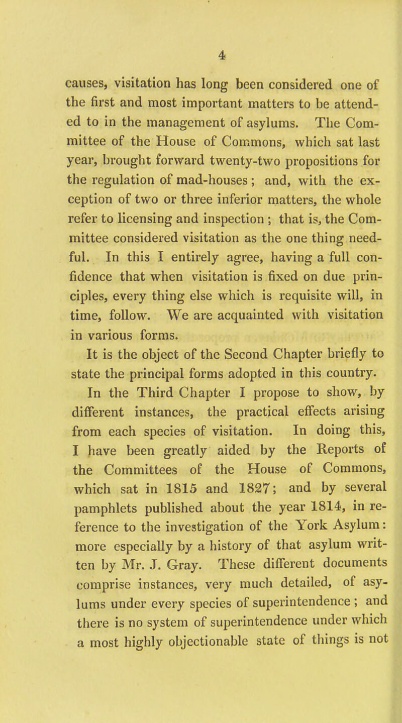 causes, visitation has long been considered one of the first and most important matters to be attend- ed to in the management of asylums. The Com- mittee of the House of Commons, which sat last year, brought forward twenty-two propositions for the regulation of mad-houses ; and, with the ex- ception of two or three inferior matters, the whole refer to licensing and inspection ; that is, the Com- mittee considered visitation as the one thing need- ful. In this I entirely agree, having a full con- fidence that when visitation is fixed on due prin- ciples, every thing else which is requisite will, in time, follow. We are acquainted with visitation in various forms. It is the object of the Second Chapter briefly to state the principal forms adopted in this country. In the Third Chapter I propose to show, by different instances, the practical effects arising from each species of visitation. In doing this, I have been greatly aided by the Reports of the Committees of the House of Commons, which sat in 1815 and 1827; and by several pamphlets published about the year 1814, in re- ference to the investigation of the York Asylum; more especially by a history of that asylum writ- ten by Mr. J. Gray. These different documents comprise instances, very much detailed, of asy- lums under every species of superintendence ; and there is no system of superintendence under which a most highly objectionable state of things is not