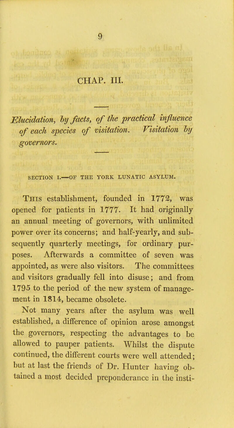 CHAP. III. Elucidation, lij facts, of the 'practical influence of each species of visitation. Visitation hy governors. SECTION I.—OF THE YORK LUNATIC ASYLUM. This establishment, founded in 1772, was opened for patients in 1777. It had originally an annual meeting of governors, with unlimited power over its concerns; and half-yearly, and sub- sequently quarterly meetings, for ordinary pur- poses. Afterwards a committee of seven was appointed, as were also visitors. The committees and visitors gradually fell into disuse; and from 1795 to the period of the new system of manage- ment in 1814, became obsolete. Not many years after the asylum was well established, a diflference of opinion arose amongst the governors, respecting the advantages to be allowed to pauper patients. Whilst the dispute continued, the different courts were well attended; but at last the friends of Dr. Hunter having ob- tained a most decided preponderance in the insti-