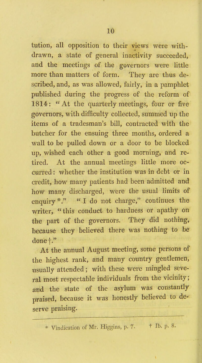 tution, all opposition to their views were with- drawn, a state of general inactivity succeeded, and the meetings of the governors were little more than matters of form. They are thus de- scribed, and, as was allowed, fairly, in a pamphlet published during the progress of the reform of 1814: At the quarterly meetings, four or five governors, with difficulty collected, summed up the items of a tradesman's bill, contracted with the butcher for the ensuing three months, ordered a wall to be pulled down or a door to be blocked up, wished each other a good morning, and re- tired. At the annual meetings little more oc- curred : whether the institution was in debt or in credit, how many patients had been admitted and how many discharged, were the usual limits of enquiry *.  I do not charge, continues the writer, this conduct to hardness or apathy on the part of the governors. They did nothing, because they believed there was nothing to be donef. At the annual August meeting, some persons of the highest rank, and many country gentlemen, usually attended; with these were mingled seve- ral most respectable individuals from the vicinity; and the state of the asylum was constantly praised, because it was honestly believed to de- serve praising. * Vindication of Mr. Higgins, p. 7- + lb. p. 8,