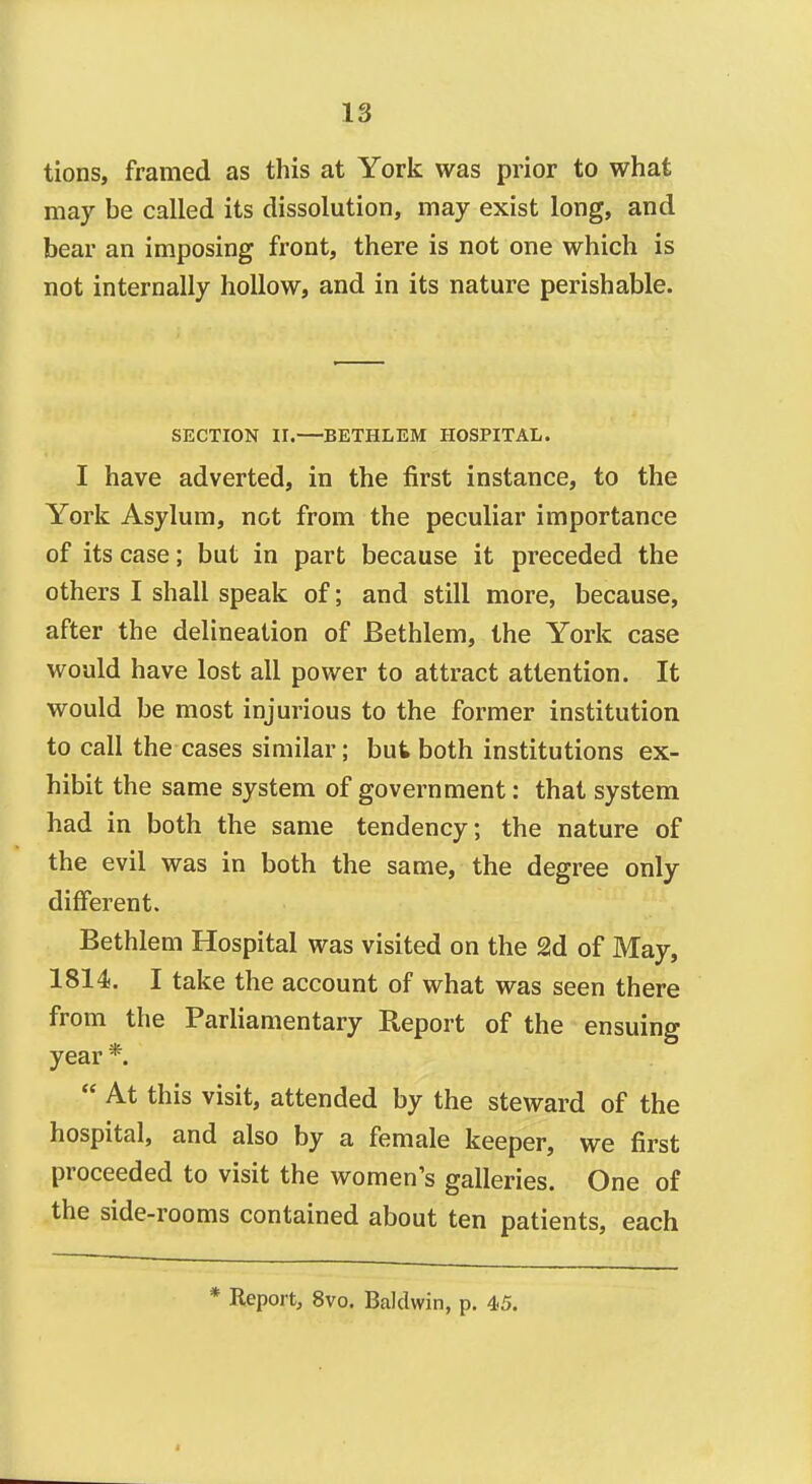 tions, framed as this at York was prior to what may be called its dissolution, may exist long, and bear an imposing front, there is not one which is not internally hollow, and in its nature perishable. SECTION II.—BETHLEM HOSPITAL. I have adverted, in the first instance, to the York Asylum, not from the peculiar importance of its case; but in part because it preceded the others I shall speak of; and still more, because, after the delineation of Bethlem, the York case would have lost all power to attract attention. It would be most injurious to the former institution to call the cases similar; but both institutions ex- hibit the same system of government: that system had in both the same tendency; the nature of the evil was in both the same, the degree only different. Bethlem Hospital was visited on the 2d of May, 1814. I take the account of what was seen there from the Parliamentary Report of the ensuing year *.  At this visit, attended by the steward of the hospital, and also by a female keeper, we first proceeded to visit the women's galleries. One of the side-rooms contained about ten patients, each * Report, 8vo. Baldwin, p. 45.