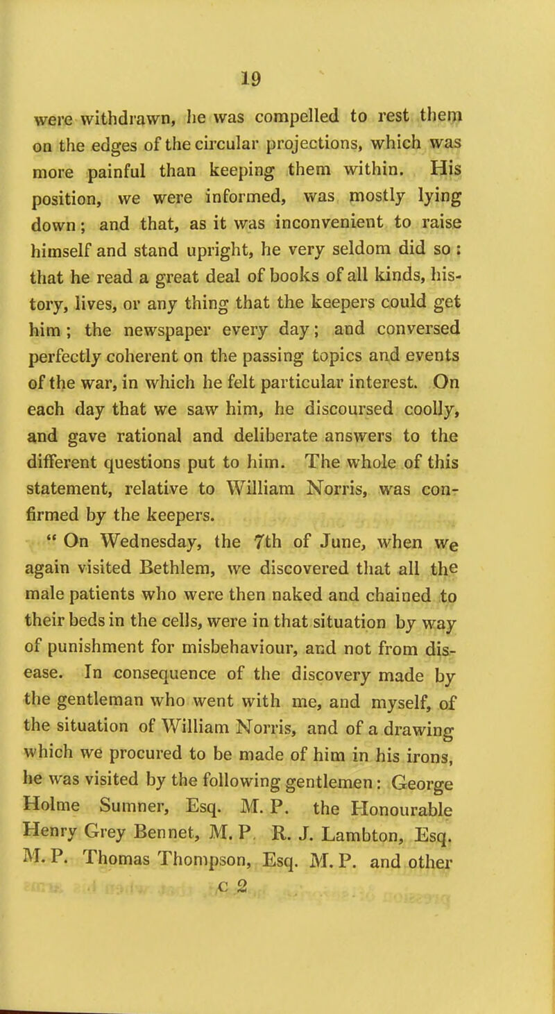 were withdrawn, Jie was compelled to rest them on the edges of the cii'cular projections, which was more painful than keeping them within. His position, we were informed, was mostly lying down; and that, as it was inconvenient to raise himself and stand upright, he very seldom did so : that he read a great deal of books of all kinds, his- tory, lives, or any thing that the keepers could get him ; the newspaper every day; and conversed perfectly coherent on the passing topics and events of the war, in which he felt particular interest. On each day that we saw him, he discoursed coolly, and gave rational and deliberate answers to the different questions put to him. The whole of this statement, relative to William Norris, was conr firmed by the keepers.  On Wednesday, the 7th of June, when wq again visited Bethlem, we discovered that all the male patients who were then naked and chained to their beds in the cells, were in that situation by way of punishment for misbehaviour, and not from dis- ease. In consequence of the discovery made by the gentleman who went with me, and myself, of the situation of William Norris, and of a drawing which we procured to be made of him in his irons, he was visited by the following gentlemen: George Holme Sumner, Esq. M. P. the Honourable Henry Grey Bennet, M. P, R. J. Lambton, Esq. M. P. Thomas Thompson, Esq. M. P. and other c 2