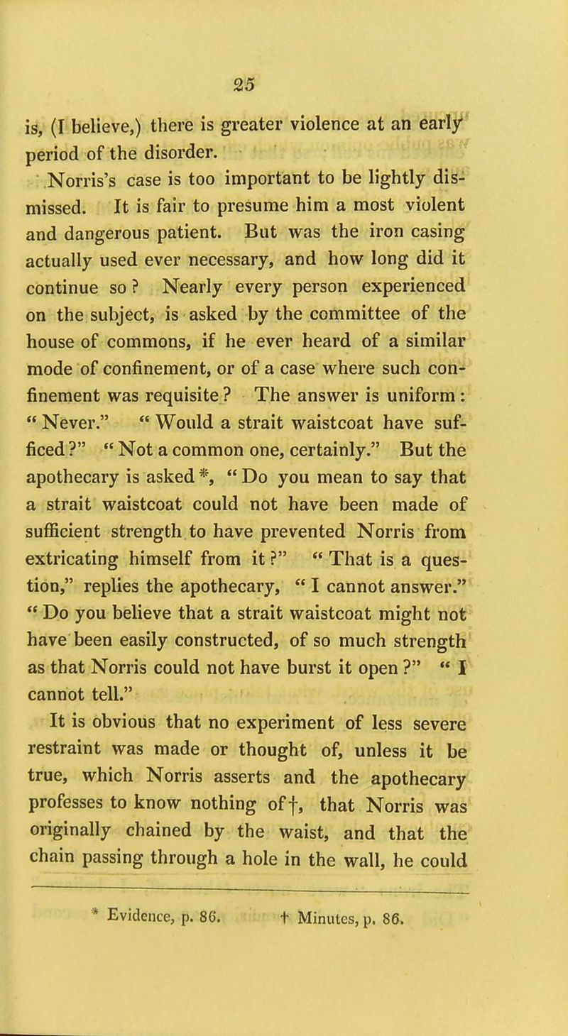 is, (I believe,) there is greater violence at an early' period of the disorder. Norris's case is too important to be lightly dis- missed. It is fair to presume him a most violent and dangerous patient. But v^^as the iron casing actually used ever necessary, and how long did it continue so ? Nearly every person experienced on the subject, is asked by the committee of the house of commons, if he ever heard of a similar mode of confinement, or of a case w^here such con- finement was requisite? The answer is uniform:  Never.  Would a strait waistcoat have suf- ficed ?  Not a common one, certainly. But the apothecary is asked *,  Do you mean to say that a strait waistcoat could not have been made of sufficient strength to have prevented Norris from extricating himself from it ?  That is a ques- tion, replies the apothecary,  I cannot answer.  Do you believe that a strait waistcoat might not have been easily constructed, of so much strength as that Norris could not have burst it open ? •* I cannot tell. It is obvious that no experiment of less severe restraint was made or thought of, unless it be true, which Norris asserts and the apothecary professes to know nothing off, that Norris was originally chained by the waist, and that the chain passing through a hole in the wall, he could * Evidence, p. 86. t Minutes, p. 86.
