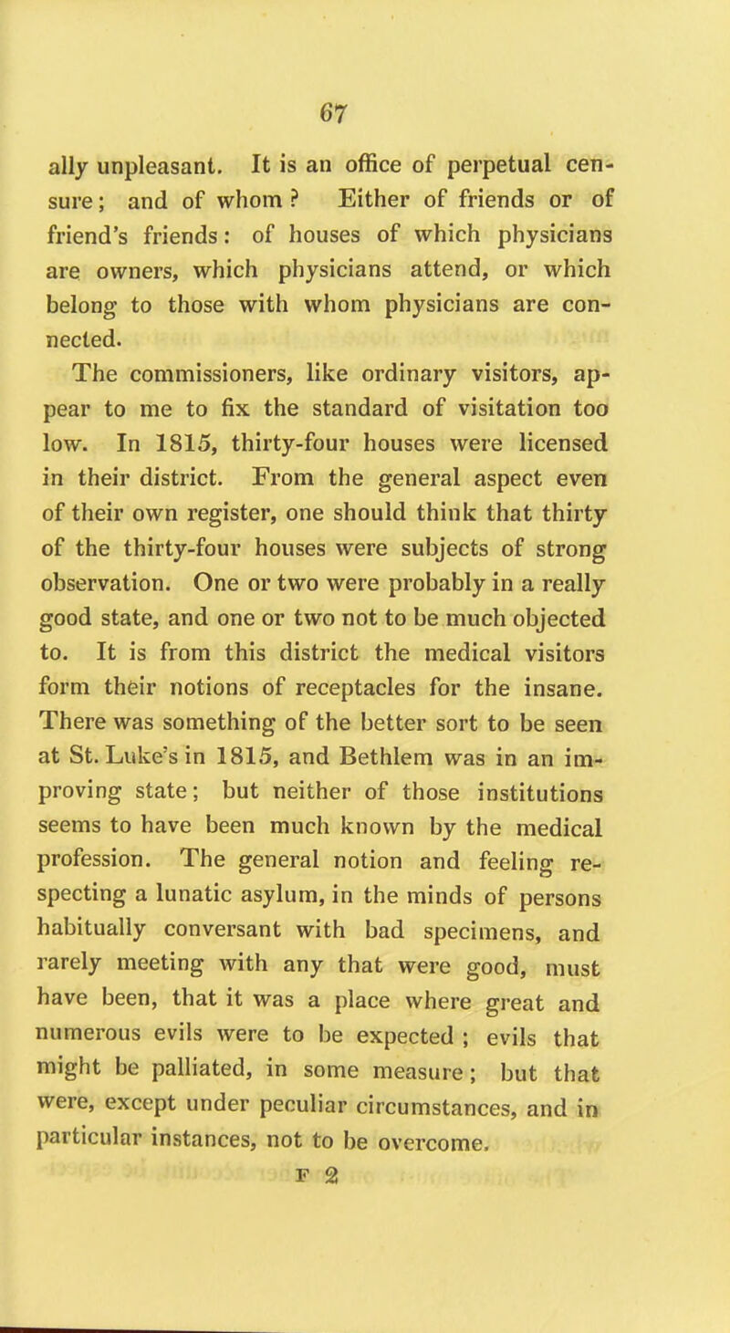 ally unpleasant. It is an office of perpetual cen- sure ; and of whom ? Either of friends or of friend's friends: of houses of which physicians are owners, which physicians attend, or which belong to those with whom physicians are con- nected. The commissioners, like ordinary visitors, ap- pear to me to fix the standard of visitation too low. In 1815, thirty-four houses were licensed in their district. From the general aspect even of their own register, one should think that thirty of the thirty-four houses were subjects of strong observation. One or two were probably in a really good state, and one or two not to be much objected to. It is from this district the medical visitors form their notions of receptacles for the insane. There was something of the better sort to be seen at St. Luke's in 1815, and Bethlem was in an im- proving state; but neither of those institutions seems to have been much known by the medical profession. The general notion and feeling re- specting a lunatic asylum, in the minds of persons habitually conversant with bad specimens, and rarely meeting with any that were good, must have been, that it was a place where great and numerous evils were to be expected ; evils that might be palhated, in some measure; but that were, except under peculiar circumstances, and in particular instances, not to be overcome, F 2