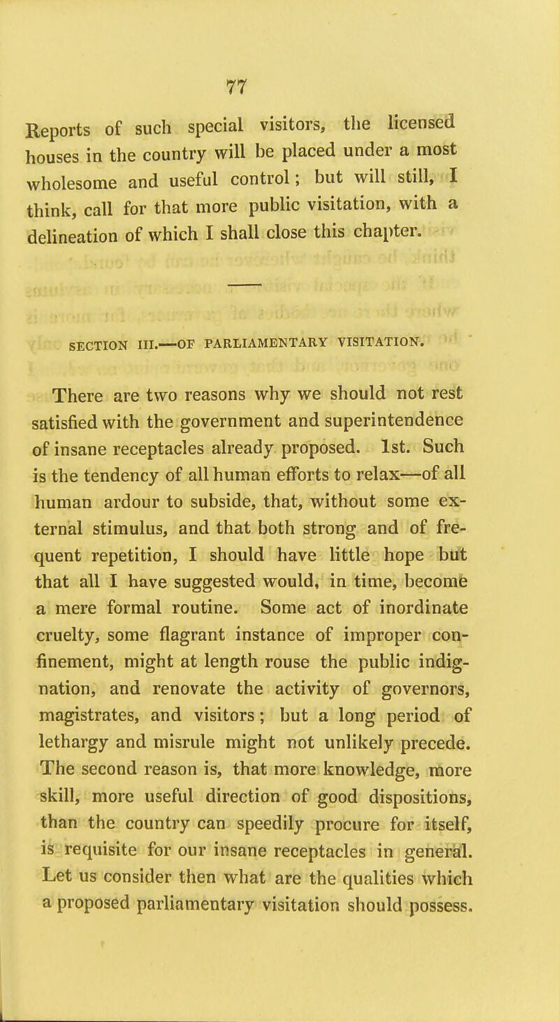 Reports of such special visitors, the licensed houses in the country will he placed under a most wholesome and useful control; but will still, I think, call for that more public visitation, with a delineation of which I shall close this chapter. SECTION III.—OF PARLIAMENTARY VISITATION. There are two reasons why we should not rest satisfied with the government and superintendence of insane receptacles already proposed. 1st. Such is the tendency of all human efforts to relax—of all human ardour to subside, that, without some ex- ternal stimulus, and that both strong and of fre- quent repetition, I should have little hope but that all I have suggested would, in time, become a mere formal routine. Some act of inordinate cruelty, some flagrant instance of improper con- finement, might at length rouse the public indig- nation, and renovate the activity of governors, magistrates, and visitors; but a long period of lethargy and misrule might not unlikely precede. The second reason is, that more knowledge, more skill, more useful direction of good dispositions, than the country can speedily procure for itself, is requisite for our insane receptacles in general. Let us consider then what are the qualities which a proposed parliamentary visitation should possess.