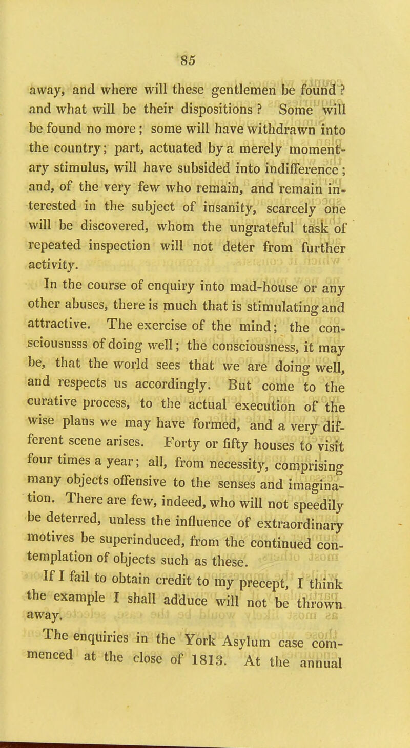 away, and where will these gentlemen be founc! ? and what will be their dispositions ? Some will be found no more; some will have withdrawn into the country; part, actuated by a merely moment- ary stimulus, will have subsided into indifference; and, of the very few who remain, and remain in- terested in the subject of insanity, scarcely one will be discovered, whom the ungrateful task of repeated inspection will not deter from further activity. In the course of enquiry into mad-house or any other abuses, there is much that is stimulating and attractive. The exercise of the mind; the con- sciousnsss of doing well; the consciousness, it may be, that the world sees that we are doing well, and respects us accordingly. But come to the curative process, to the actual execution of the wise plans we may have formed, and a very dif- ferent scene arises. Forty or fifty houses to visit four times a year; all, from necessity, comprising many objects offensive to the senses and imagina- tion. There are few, indeed, who will not speedily be deterred, unless the influence of extraordinary motives be superinduced, from the continued con- templation of objects such as these. If I fail to obtain credit to my precept, I think the example I shall adduce will not be thrown away. The enquiries in the York Asylum case com- menced at the close of 1813. At the annual