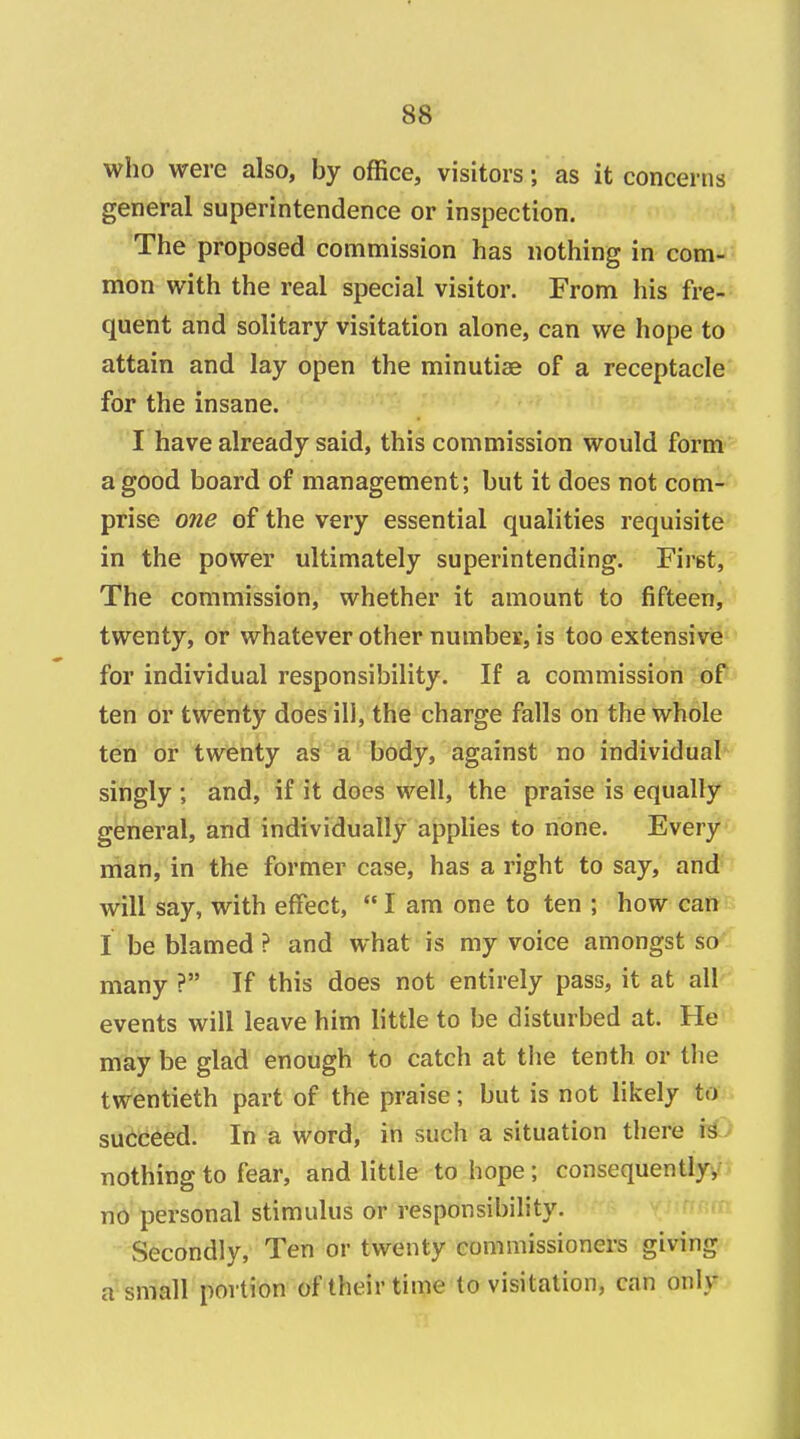 who were also, by office, visitors; as it concerns general superintendence or inspection. The proposed commission has nothing in com- mon with the real special visitor. From his fre- quent and solitary visitation alone, can we hope to attain and lay open the minutiae of a receptacle for the insane. I have already said, this commission would form a good board of management; but it does not com- prise one of the very essential qualities requisite in the power ultimately superintending. First, The commission, whether it amount to fifteen, twenty, or whatever other number, is too extensive for individual responsibility. If a commission of ten or twenty does ill, the charge falls on the whole ten or twenty as a body, against no individual singly; and, if it does well, the praise is equally general, and individually applies to none. Every man, in the former case, has a right to say, and will say, with effect,  I am one to ten ; how can I be blamed ? and what is my voice amongst so many ? If this does not entirely pass, it at all events will leave him little to be disturbed at. He may be glad enough to catch at the tenth or the twentieth part of the praise; but is not likely to succeed. In a word, in such a situation there \i nothing to fear, and little to hope; consequently, no personal stimulus or responsibility. Secondly, Ten or twenty commissioners giving a small portion of their time to visitation, can only