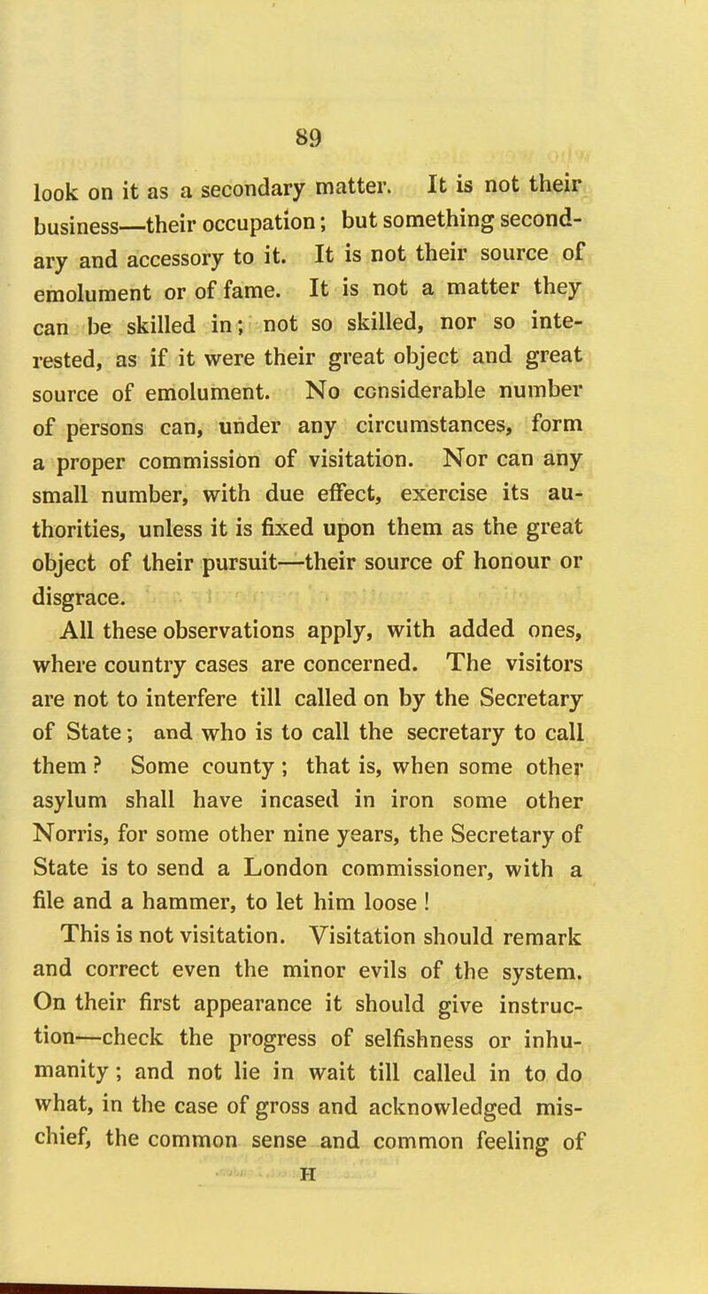 look on it as a secondary matter. It is not their business—their occupation; but something second- ary and accessory to it. It is not their source of emolument or of fame. It is not a matter they can be skilled in; not so skilled, nor so inte- rested, as if it were their great object and great source of emolument. No considerable number of persons can, under any circumstances, form a proper commission of visitation. Nor can any small number, with due effect, exercise its au- thorities, unless it is fixed upon them as the great object of their pursuit—their source of honour or disgrace. All these observations apply, with added ones, where country cases are concerned. The visitors are not to interfere till called on by the Secretary of State; and who is to call the secretary to call them ? Some county ; that is, when some other asylum shall have incased in iron some other Norris, for some other nine years, the Secretary of State is to send a London commissioner, with a file and a hammer, to let him loose ! This is not visitation. Visitation should remark and correct even the minor evils of the system. On their first appearance it should give instruc- tion—check the progress of selfishness or inhu- manity ; and not lie in wait till called in to do what, in the case of gross and acknowledged mis- chief, the common sense and common feeling of H