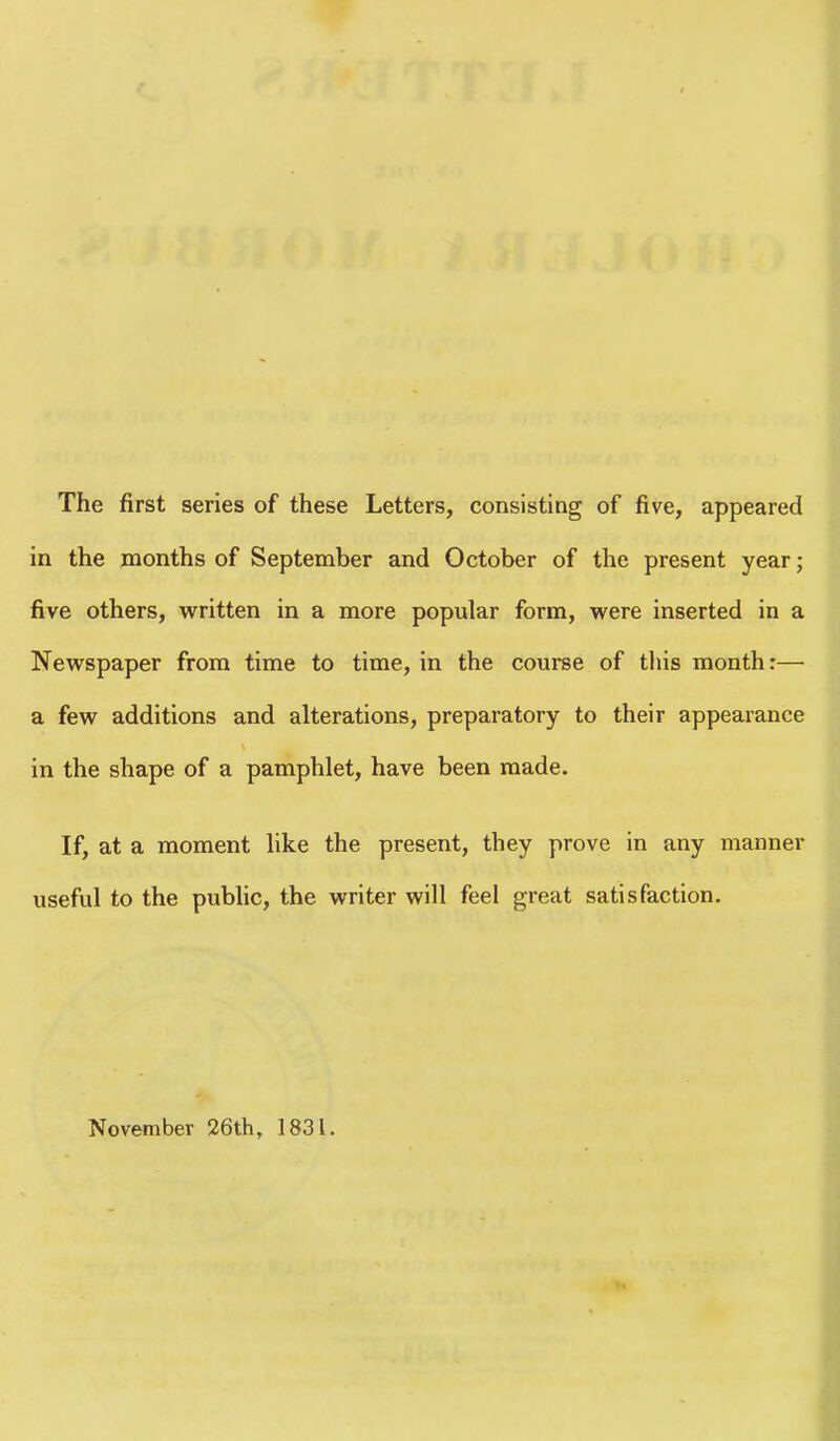 The first series of these Letters, consisting of five, appeared in the months of September and October of the present year; five others, written in a more popular form, were inserted in a Newspaper from time to time, in the course of this month:— a few additions and alterations, preparatory to their appearance in the shape of a pamphlet, have been made. If, at a moment like the present, they prove in any manner useful to the pubhc, the writer will feel great satisfaction. November 26th, 1831.