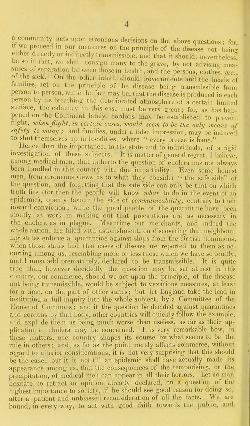 a comnninity acts upon erroneous decisions on the above question's- for It we proceed in our measures on the principle of the disease not beins either directly or mduectly transmissible, and that it should, nevertheless be so in (act, we shall consign many to the grave, by not advising- inea- siires of separation between I hose in health, and the persons, clothes &c of the sick. On the other hand, should governments and the heads of families, act on the ])riiiciple of the disease being transmissible from person to person, while the fact may be, that the disease is produced in cch l)erson by his breathing the deteriorated atmosphere of a certain limited surface, the calamity in this case must be very great; for, as has hap- pened on the Continent lately, cordons may be established to prevent flight, when flight, in certain cases, ivould seein to be the only means of safety to many ; and families, under a false impression, may be induced to shut themselves up in localities, where  every breeze is bane. Hence then the importance, to the state and to individuals, of a rigid investigation of these subjects. It is matter of general regret, I believe, among medical men, that hitherto the question of cholera has not always been handled in this country witli due impartiality. Even some honest men, from erroneous views as to what they consider  the safe side of the question, and forgetting that the safe side can only be that on which truth lies (for then the people will know ivhat to do in the event of an epidemic), openly favour the side of cominunicahility, contrary to their inward conviction ; while the good people of the quarantine have been stoutly at work in making out that precautions are as necessary in the cholera as in plague. Meantime our merchants, and indeed Ihe whole nation, are filled with astonishment, on discovering that neighbour- ing states enforce a quarantine against ships from the Ihitish dominions, when those states find that cases of disease are reported to them as oc- curring among us, resembling more or less those which we have so loudly, and I must add prematurely, declared to be transmissible. It is quite true that, however decidedly the question may be set at rest in this country, our commerce, should we act upon the principle, of the disease not being transmissible, would be subject to vexatious measures, at least for a time, on the part of other states; but let England take the lead in instituting a full inquiry into the whole subject, by a Committee of the House of Conunojis ; and if the question be decided against quarantines and cordons by that body, other countries will quickly follow the example, and expliide them as being much worse than useless, as far as their ap- plication to cholera may be concerned. It is very remarkable how, in these matters, one country shapes its course by what seems to be the rule in others; and, as far as the point merely affects commerce, without regard to ulterior considerations, it is not very surprising that this should be the case; but it is not till an epidemic shall have actually made its appearance among us, that the consequences of the temporising, or the precipitation, of medical men can appear in all their honors. Let no man hesitate to retract an opinion already declared, on a question of the highest importance to society, if he should see good reason for doing so, after a patient and unbiassed reconsideration of all the facts. We are bound, in every way, to act with good faith towards the pul)li(;, and