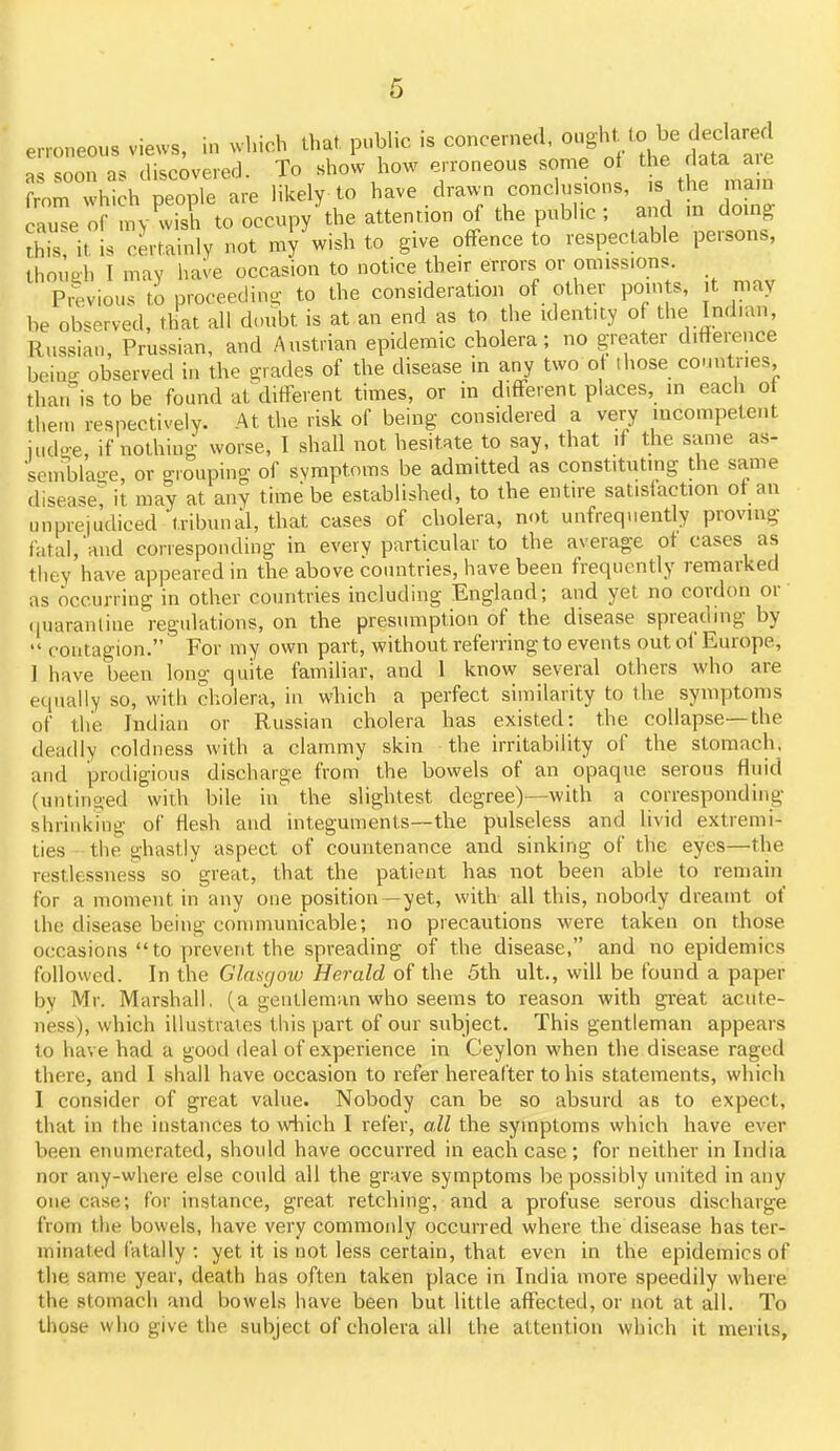 6 erroneous views, in which that, pubhc .s as soon as discovererj. To show how erroneous some o the ata a c from which people are likely to have drawn conclusions, s ti e mam cause of mv wish to occupy the attention of the public ; and m doing ?his it is certainly not my wish to give offence to respectable persons, thouah I may have occasion to notice their errors or omissions Previous to proceeding to the consideration of other points, t may be ob'^erved, that all doubt is at an end as to the identity of the Indian, Russian Prussian, and Austrian epidemic cholera; no greater difterence bcino- observed in the grades of the disease in any two of those countries, thatris to be found at different times, or in different places, in each o theui respectively. At the risk of being considered a very mccmpetent iud-e, if nothing worse, I shall not hesitate to say, that if the same as- seniblao-e, or grouping of symptoms be admitted as constituting the same disease? it may at any time be established, to the entire satisiaction ot an unprejudiced tribunal, that cases of cholera, not unfrequently proving fatal,'and corresponding in every particular to the average ot cases as they have appeared in the above countries, have been frequently remarked as occurring in other countries including England; and yet no cordon or' (|uaranliue regulations, on the presumption of the disease spreading by  contagion. For my own part, without referring to events out of Europe, 1 have been long quite familiar, and 1 know several others who are equally so, with cholera, in wliich a perfect similarity to the symptoms of the Indian or Russian cholera has existed: the collapse—the deadly coldness with a clammy skin the irritability of the stomach, and prodigious discharge from the bowels of an opaque serous fluid (untino-ed with bile in the slightest degree)—with a corresponding shrinking of flesh and integuments—the pulseless and livid extremi- ties the ghastly aspect of countenance and sinking of the eyes—'the restlessness so great, that the patient has not been able to remain for a moment in any one position—yet, with all this, nobody dreamt of the disease being communicable; no precautions were taken on those occasions to prevent the spreading of the disease, and no epidemics followed. In the Glasgoiv Herald of the 5th ult., will be found a paper by Mr. Marshall, (a gentleman who seems to reason with great acute- ness), which illustrates this part of our subject. This gentleman appears to have had a good deal of experience in Ceylon when the disease raged there, and I shall have occasion to refer hereafter to his statements, which I consider of great value. Nobody can be so absurd as to expect, that in the instances to which I refer, all the symptoms which have ever been enumerated, should have occurred in each case ; for neither in India nor any-where else could all the grave symptoms be possibly united in any one case; for instance, great retching, and a profuse serous discharge from the bowels, have very commonly occurred where the disease has ter- minated fatally : yet it is not less certain, that even in the epidemics of the. same year, death has often taken place in India more speedily where the stomach and bowels have been but little affected, or not at all. To those who give the subject of cholera all the attention which it merits,