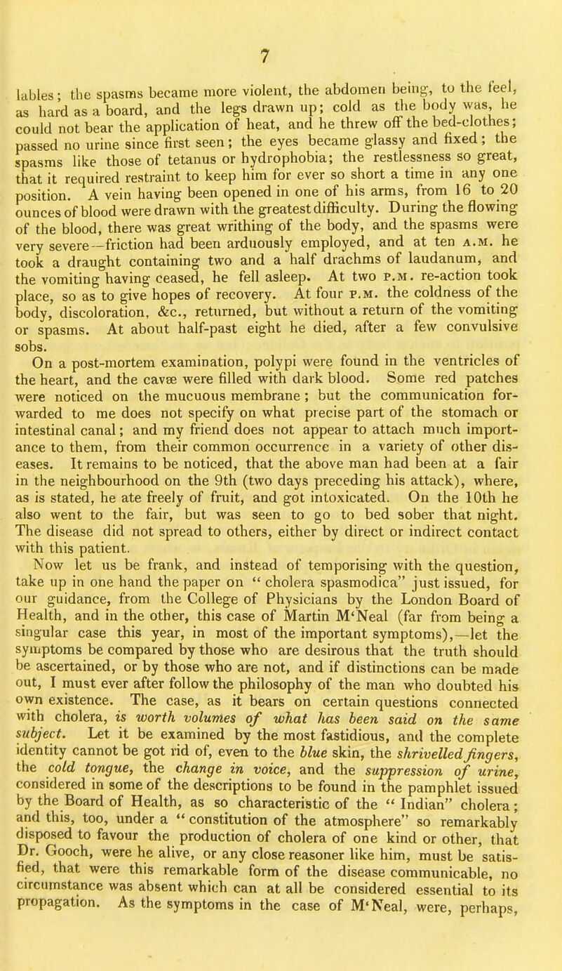lables • tlie spasms became more violent, the abdomen being, to the feel, as hard as a board, and the legs drawn up; cold as the body was he could not bear the application of heat, and he threw off the bed-clothes; passed no urine since first seen; the eyes became glassy and fixed; the spasms like those of tetanus or hydrophobia; the restlessness so great, that it required restraint to keep him for ever so short a time in any one position. A vein having been opened in one of his arms, from 16 to 20 ounces of blood were drawn with the greatest difficulty. During the flowing of the blood, there was great writhing of the body, and the spasms were very severe—friction had been arduously employed, and at ten a.m. he took a draught containing two and a half drachms of laudanum, and the vomiting having ceased, he fell asleep. At two p.m. re-action took place, so as to give hopes of recovery. At four p.m. the coldness of the body, discoloration, &c., returned, but without a return of the vomiting or spasms. At about half-past eight he died, after a few convulsive sobs. On a post-mortem examination, polypi were found in the ventricles of the heart, and the cavae were filled with dark blood. Some red patches were noticed on the mucuous membrane ; but the communication for- warded to me does not specify on what precise part of the stomach or intestinal canal; and my friend does not appear to attach much import- ance to them, from their common occurrence in a variety of other dis- eases. It remains to be noticed, that the above man had been at a fair in the neighbourhood on the 9th (two days preceding his attack), where, as is stated, he ate freely of fruit, and got intoxicated. On the 10th he also went to the fair, but was seen to go to bed sober that night. The disease did not spread to others, either by direct or indirect contact with this patient. Now let us be frank, and instead of temporising with the question, take up in one hand the paper on  cholera spasmodica just issued, for our guidance, from the College of Physicians by the London Board of Health, and in the other, this case of Martin M'Neal (far from being a singular case this year, in most of the important symptoms),—let the symptoms be compared by those who are desirous that the truth should be ascertained, or by those who are not, and if distinctions can be made out, I must ever after follow the philosophy of the man who doubted his own existence. The case, as it bears on certain questions connected with cholera, is worth volumes of what has been said on the same subject. Let it be examined by the most fastidious, and the complete identity cannot be got rid of, even to the blue skin, the shrivelled fingers, the cold tongue, the change in voice, and the suppression of urine, considered in some of the descriptions to be found in the pamphlet issued by the Board of Health, as so characteristic of the  Indian cholera; and this, too, under a  constitution of the atmosphere so remarkably disposed to favour the production of cholera of one kind or other, that Dr. Gooch, were he alive, or any close reasoner like him, must be satis- fied, that were this remarkable form of the disease communicable, no circumstance was absent which can at all be considered essential to its propagation. As the symptoms in the case of M'Neal, were, perhaps,