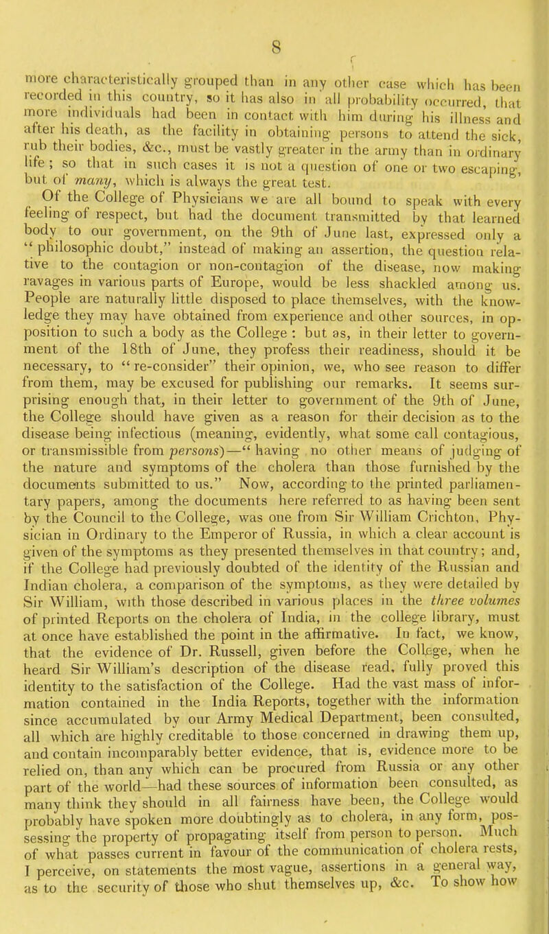 r I more characterislically grouped than in any other case which has been recorded ui this country, so it has also in'all probability occurred, that more individuals had been in contact with him during his illness and after his death, as the facility in obtaining- persons to attend the sick, rub their bodies, &c., must be vastly greater in the army than in ojdinary life ; so that in such cases it is not a cpiestion of one or two escaping-, but of manij, which is always the great test. Of the College of Physicians we are all bound to speak with every feeling of respect, but had the document transmitted by that learned body to our government, on the 9th of June last, expressed only a  philosophic doubt, instead of making an assertion, the question rela- tive to the contagion or non-contagion of the disease, now making ravages in various parts of Europe, would be less shackled among us. People are naturally little disposed to place themselves, with the know- ledge they may have obtained from experience and other sources, in op- position to such a body as the College : but as, in their letter to govern- ment of the 18th of June, they profess their readiness, should it be necessary, to  re-consider their opinion, we, who see reason to differ from them, may be excused for publishing our remarks. It seems sur- prising enough that, in their letter to government of the 9th of June, the College should have given as a reason for their decision as to the disease being infectious (meaning, evidently, what some call contagious, or transmissible from persons)— having no other means of judging of the nature and symptoms of the cholera than those furnished by the documents submitted to us. Now, according to the printed parliamen- tary papers, among the documents here referred to as having been sent by the Council to the College, was one from Sir William Crichton, Phy- sician in Ordinary to the Emperor of Russia, in which a clear account is given of the symptoms as they presented themselves in that country; and, if the College had previously doubted of the identity of the Russian and Indian cholera, a comparison of the symptoms, as they were detailed by Sir William, with those described in various places in the three volumes of printed Reports on the cholera of India, in the college library, must at once have established the point in the affirmative. In fact, we know, that the evidence of Dr. Russell, given before the Colljsge, when he heard Sir William's description of the disease read, fully proved this identity to the satisfaction of the College. Had the vast m-ass of infor- mation contained in the India Reports, together with the information since accumulated by our Army Medical Department, been consulted, all which are highly creditable to those concerned in drawing them up, and contain incomparably better evidence, that is, evidence more to be relied on, than any which can be procured from Russia or any other part of the world—had these sources of information been consulted, as many think they should in all fairness have been, the College would probably have spoken more doubtingly as to cholera, in any form, pos- sessing the property of propagating itself from person to person. Much of what passes current in favour of the communication of cholera rests, I perceive, on statements the most vague, assertions in a general way, as to the security of those who shut themselves up, &c. To show how