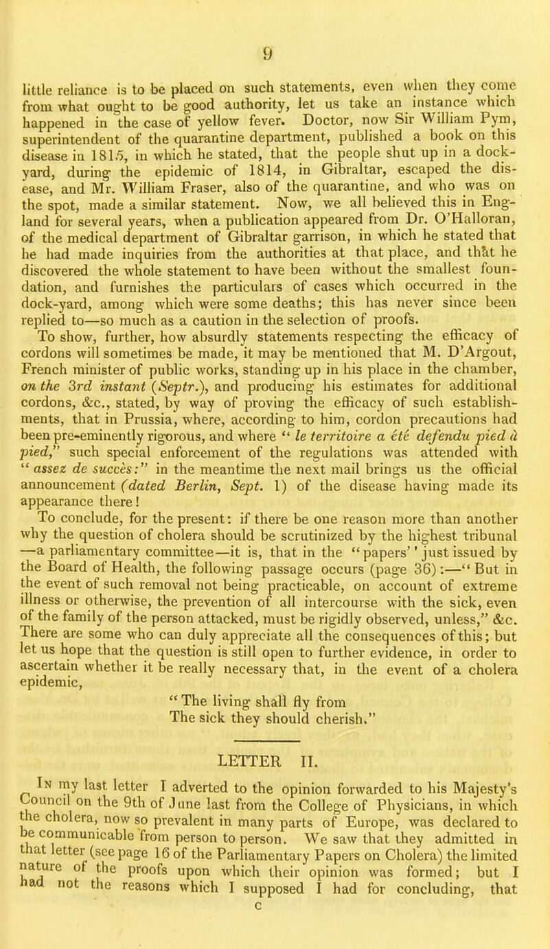 little reliance is to be placed on such statements, even when they come from what ought to be good authority, let us take an instance which happened in the case of yellow fever. Doctor, now Sir William Pym, superintendent of the quarantine department, published a book on this disease in 1815, in which he stated, that the people shut up in a dock- yard, during the epidemic of 1814, in Gibraltar, escaped the dis- ease, and Mr. William Fraser, also of the quarantine, and who was on the spot, made a similar statement. Now, we all believed this in Eng- land for several years, when a publication appeared from Dr. O'Halloran, of the medical department of Gibraltar garrison, in which he stated that he had made inquiries from the authorities at that place, and thkt he discovered the whole statement to have been without the smallest foun- dation, and furnishes the particulars of cases which occurred in the dock-yard, among which were some deaths; this has never since been replied to—so much as a caution in the selection of proofs. To show, further, how absurdly statements respecting the efficacy of cordons will sometimes be made, it may be mentioned that M. D'Argout, French minister of public works, standing up in his place in the chamber, on the 3rd instant (Septr.), and producing his estimates for additional cordons, &c., stated, by way of proving the efficacy of such establish- ments, that in Prussia, where, according to him, cordon precautions had been pre-eminently rigorous, and where  le territoire a etc defendu pied <l pied, such special enforcement of the regulations was attended with  assez de succes: in the meantime the next mail brings us the official announcement ('(Zafed Berlin, Sept. 1) of the disease having made its appearance there! To conclude, for the present: if there be one reason more than another why the question of cholera should be scrutinized by the highest tribunal —a parliamentary committee—it is, that in the  papers just issued by the Board of Health, the following passage occurs (page 36):—But in the event of such removal not being practicable, on account of extreme illness or otherwise, the prevention of all intercourse with the sick, even of the family of the person attacked, must be rigidly observed, unless, &c. There are some who can duly appreciate all the consequences of this; but let us hope that the question is still open to further evidence, in order to ascertain whether it be really necessary that, in the event of a cholera epidemic,  The living shall fly from The sick they should cherish. LETTER II. In my last letter I adverted to the opinion forwarded to his Majesty's Council on the 9th of June last from the College of Physicians, in which the cholera, now so prevalent in many parts of Europe, was declared to be co.mmunicable from person to person. We saw that they admitted in that letter (see page 16 of the Parliamentary Papers on Cholera) the limited nature of the proofs upon which their opinion was formed; but I had not the reasons which I supposed I had for concluding, that